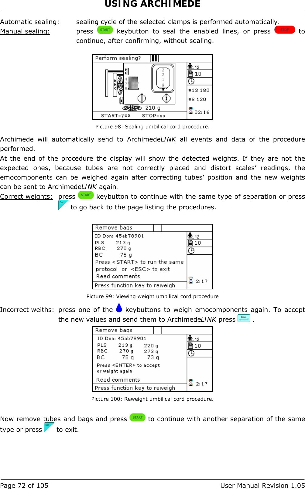 USING ARCHIMEDE   Page 72 of 105  User Manual Revision 1.05 Automatic sealing:  sealing cycle of the selected clamps is performed automatically. Manual sealing:   press   keybutton to seal the enabled lines, or press   to continue, after confirming, without sealing.   Picture 98: Sealing umbilical cord procedure. Archimede will automatically send to ArchimedeLINK all events and data of the procedure performed. At the end of the procedure the display will show the detected weights. If they are not the expected ones, because tubes are not correctly placed and distort scales’ readings, the emocomponents can be weighed again after correcting tubes’ position and the new weights can be sent to ArchimedeLINK again. Correct weights: press   keybutton to continue with the same type of separation or press   to go back to the page listing the procedures.   Picture 99: Viewing weight umbilical cord procedure Incorrect weiths:  press one of the   keybuttons to weigh emocomponents again. To accept the new values and send them to ArchimedeLINK press   .  Picture 100: Reweight umbilical cord procedure.  Now remove tubes and bags and press   to continue with another separation of the same type or press   to exit.      