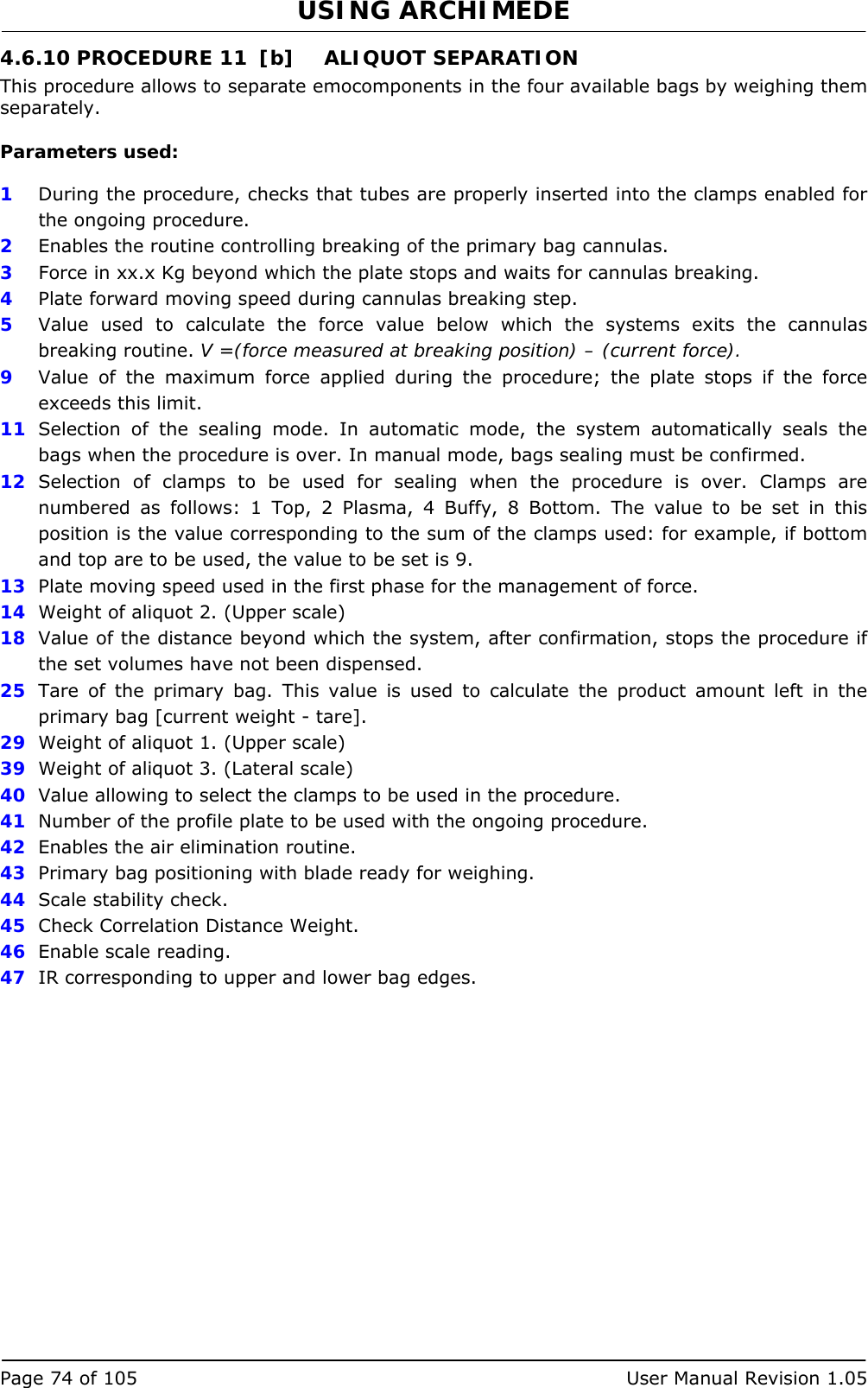 USING ARCHIMEDE   Page 74 of 105  User Manual Revision 1.05 4.6.10 PROCEDURE 11  [b]  ALIQUOT SEPARATION This procedure allows to separate emocomponents in the four available bags by weighing them separately.  Parameters used:  1  During the procedure, checks that tubes are properly inserted into the clamps enabled for the ongoing procedure. 2  Enables the routine controlling breaking of the primary bag cannulas.  3   Force in xx.x Kg beyond which the plate stops and waits for cannulas breaking. 4  Plate forward moving speed during cannulas breaking step. 5  Value used to calculate the force value below which the systems exits the cannulas breaking routine. V =(force measured at breaking position) – (current force). 9  Value of the maximum force applied during the procedure; the plate stops if the force exceeds this limit. 11  Selection of the sealing mode. In automatic mode, the system automatically seals the bags when the procedure is over. In manual mode, bags sealing must be confirmed. 12  Selection of clamps to be used for sealing when the procedure is over. Clamps are numbered as follows: 1 Top, 2 Plasma, 4 Buffy, 8 Bottom. The value to be set in this position is the value corresponding to the sum of the clamps used: for example, if bottom and top are to be used, the value to be set is 9. 13  Plate moving speed used in the first phase for the management of force. 14  Weight of aliquot 2. (Upper scale) 18  Value of the distance beyond which the system, after confirmation, stops the procedure if the set volumes have not been dispensed. 25  Tare of the primary bag. This value is used to calculate the product amount left in the primary bag [current weight - tare]. 29  Weight of aliquot 1. (Upper scale) 39  Weight of aliquot 3. (Lateral scale) 40  Value allowing to select the clamps to be used in the procedure. 41  Number of the profile plate to be used with the ongoing procedure. 42  Enables the air elimination routine. 43  Primary bag positioning with blade ready for weighing. 44  Scale stability check. 45  Check Correlation Distance Weight. 46  Enable scale reading. 47  IR corresponding to upper and lower bag edges. 