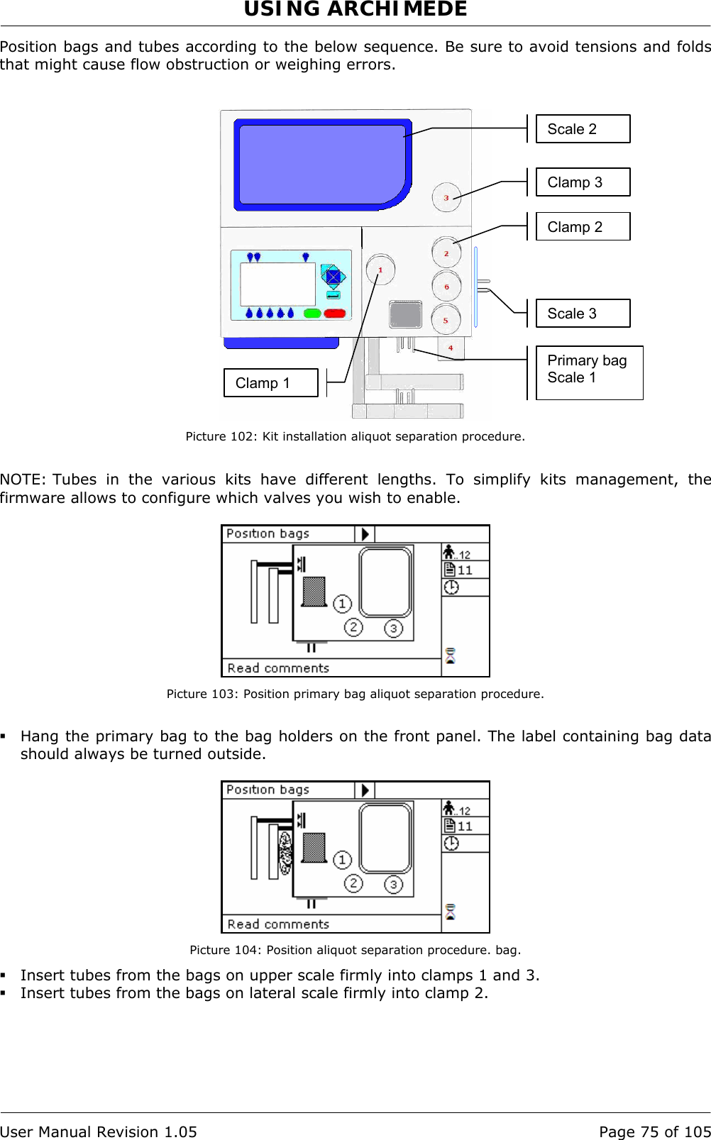 USING ARCHIMEDE   User Manual Revision 1.05  Page 75 of 105 Position bags and tubes according to the below sequence. Be sure to avoid tensions and folds that might cause flow obstruction or weighing errors.    Picture 102: Kit installation aliquot separation procedure.  NOTE: Tubes in the various kits have different lengths. To simplify kits management, the firmware allows to configure which valves you wish to enable.   Picture 103: Position primary bag aliquot separation procedure.   Hang the primary bag to the bag holders on the front panel. The label containing bag data should always be turned outside.   Picture 104: Position aliquot separation procedure. bag.  Insert tubes from the bags on upper scale firmly into clamps 1 and 3.  Insert tubes from the bags on lateral scale firmly into clamp 2. Primary bag Scale 1 Clamp 2 Scale 2 Clamp 1Clamp 3 Scale 3 