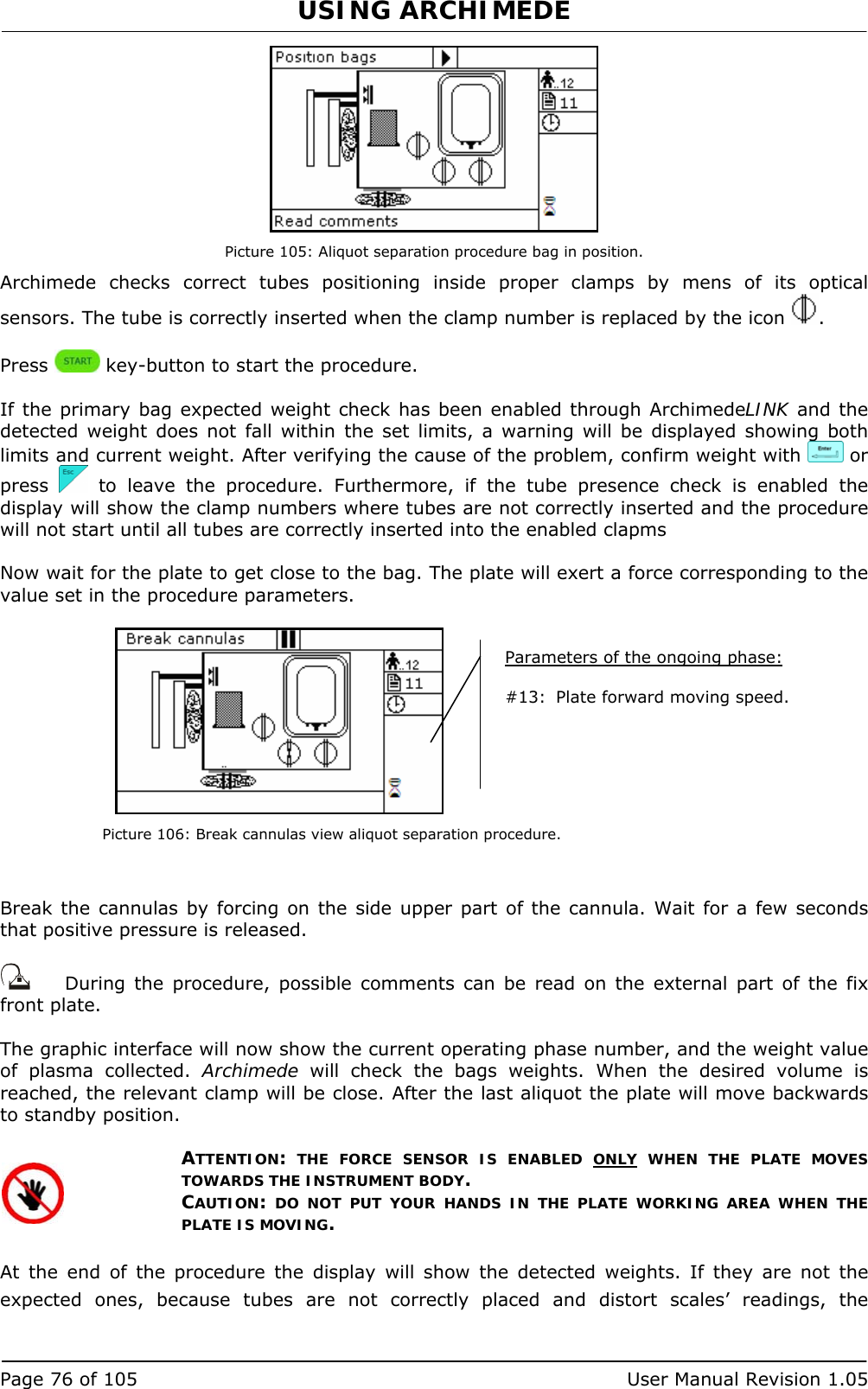 USING ARCHIMEDE   Page 76 of 105  User Manual Revision 1.05  Picture 105: Aliquot separation procedure bag in position. Archimede checks correct tubes positioning inside proper clamps by mens of its optical sensors. The tube is correctly inserted when the clamp number is replaced by the icon  .  Press   key-button to start the procedure.  If the primary bag expected weight check has been enabled through ArchimedeLINK and the detected weight does not fall within the set limits, a warning will be displayed showing both limits and current weight. After verifying the cause of the problem, confirm weight with   or press   to leave the procedure. Furthermore, if the tube presence check is enabled the display will show the clamp numbers where tubes are not correctly inserted and the procedure will not start until all tubes are correctly inserted into the enabled clapms  Now wait for the plate to get close to the bag. The plate will exert a force corresponding to the value set in the procedure parameters.   Picture 106: Break cannulas view aliquot separation procedure.   Break the cannulas by forcing on the side upper part of the cannula. Wait for a few seconds that positive pressure is released.     During the procedure, possible comments can be read on the external part of the fix front plate.  The graphic interface will now show the current operating phase number, and the weight value of plasma collected. Archimede will check the bags weights. When the desired volume is reached, the relevant clamp will be close. After the last aliquot the plate will move backwards to standby position.  ATTENTION: THE FORCE SENSOR IS ENABLED ONLY WHEN THE PLATE MOVES TOWARDS THE INSTRUMENT BODY. CAUTION: DO NOT PUT YOUR HANDS IN THE PLATE WORKING AREA WHEN THE PLATE IS MOVING.  At the end of the procedure the display will show the detected weights. If they are not the expected ones, because tubes are not correctly placed and distort scales’ readings, the Parameters of the ongoing phase:  #13:  Plate forward moving speed. 