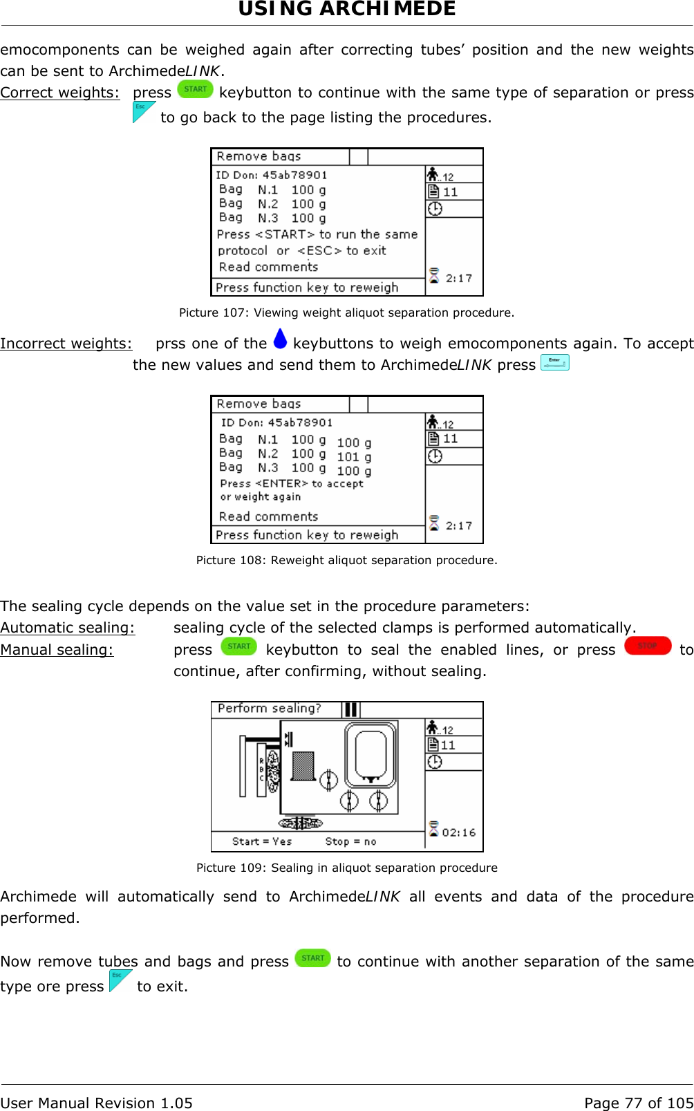 USING ARCHIMEDE   User Manual Revision 1.05  Page 77 of 105 emocomponents can be weighed again after correcting tubes’ position and the new weights can be sent to ArchimedeLINK. Correct weights: press   keybutton to continue with the same type of separation or press  to go back to the page listing the procedures.   Picture 107: Viewing weight aliquot separation procedure. Incorrect weights:   prss one of the   keybuttons to weigh emocomponents again. To accept the new values and send them to ArchimedeLINK press      Picture 108: Reweight aliquot separation procedure.  The sealing cycle depends on the value set in the procedure parameters:  Automatic sealing:  sealing cycle of the selected clamps is performed automatically. Manual sealing:   press   keybutton to seal the enabled lines, or press   to continue, after confirming, without sealing.   Picture 109: Sealing in aliquot separation procedure Archimede will automatically send to ArchimedeLINK all events and data of the procedure performed.  Now remove tubes and bags and press   to continue with another separation of the same type ore press   to exit.  