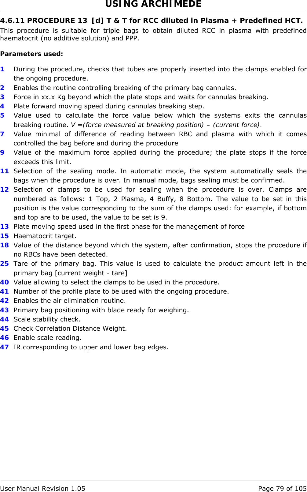 USING ARCHIMEDE   User Manual Revision 1.05  Page 79 of 105 4.6.11 PROCEDURE 13  [d] T &amp; T for RCC diluted in Plasma + Predefined HCT. This procedure is suitable for triple bags to obtain diluted RCC in plasma with predefined haematocrit (no additive solution) and PPP.  Parameters used:  1  During the procedure, checks that tubes are properly inserted into the clamps enabled for the ongoing procedure. 2  Enables the routine controlling breaking of the primary bag cannulas.  3  Force in xx.x Kg beyond which the plate stops and waits for cannulas breaking. 4  Plate forward moving speed during cannulas breaking step. 5  Value used to calculate the force value below which the systems exits the cannulas breaking routine. V =(force measured at breaking position) – (current force). 7  Value minimal of difference of reading between RBC and plasma with which it comes controlled the bag before and during the procedure 9  Value of the maximum force applied during the procedure; the plate stops if the force exceeds this limit. 11  Selection of the sealing mode. In automatic mode, the system automatically seals the bags when the procedure is over. In manual mode, bags sealing must be confirmed. 12  Selection of clamps to be used for sealing when the procedure is over. Clamps are numbered as follows: 1 Top, 2 Plasma, 4 Buffy, 8 Bottom. The value to be set in this position is the value corresponding to the sum of the clamps used: for example, if bottom and top are to be used, the value to be set is 9. 13  Plate moving speed used in the first phase for the management of force 15  Haematocrit target. 18  Value of the distance beyond which the system, after confirmation, stops the procedure if no RBCs have been detected. 25  Tare of the primary bag. This value is used to calculate the product amount left in the primary bag [current weight - tare] 40  Value allowing to select the clamps to be used in the procedure. 41  Number of the profile plate to be used with the ongoing procedure. 42  Enables the air elimination routine. 43  Primary bag positioning with blade ready for weighing. 44  Scale stability check. 45  Check Correlation Distance Weight. 46  Enable scale reading. 47  IR corresponding to upper and lower bag edges. 