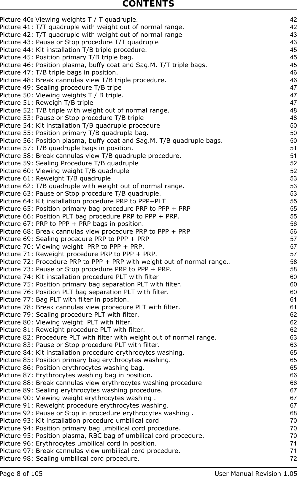 CONTENTS   Page 8 of 105  User Manual Revision 1.05 Picture 40: Viewing weights T / T quadruple. 42 Picture 41: T/T quadruple with weight out of normal range. 42 Picture 42: T/T quadruple with weight out of normal range 43 Picture 43: Pause or Stop procedure T/T quadruple 43 Picture 44: Kit installation T/B triple procedure. 45 Picture 45: Position primary T/B triple bag. 45 Picture 46: Position plasma, buffy coat and Sag.M. T/T triple bags. 45 Picture 47: T/B triple bags in position. 46 Picture 48: Break cannulas view T/B triple procedure. 46 Picture 49: Sealing procedure T/B tripe 47 Picture 50: Viewing weights T / B triple. 47 Picture 51: Reweigh T/B triple 47 Picture 52: T/B triple with weight out of normal range. 48 Picture 53: Pause or Stop procedure T/B triple 48 Picture 54: Kit installation T/B quadruple procedure 50 Picture 55: Position primary T/B quadrupla bag. 50 Picture 56: Position plasma, buffy coat and Sag.M. T/B quadruple bags. 50 Picture 57: T/B quadruple bags in position. 51 Picture 58: Break cannulas view T/B quadruple procedure. 51 Picture 59: Sealing Procedure T/B quadruple 52 Picture 60: Viewing weight T/B quadruple 52 Picture 61: Reweight T/B quadruple 53 Picture 62: T/B quadruple with weight out of normal range. 53 Picture 63: Pause or Stop procedure T/B quadruple. 53 Picture 64: Kit installation procedure PRP to PPP+PLT 55 Picture 65: Position primary bag procedure PRP to PPP + PRP 55 Picture 66: Position PLT bag procedure PRP to PPP + PRP. 55 Picture 67: PRP to PPP + PRP bags in position. 56 Picture 68: Break cannulas view procedure PRP to PPP + PRP 56 Picture 69: Sealing procedure PRP to PPP + PRP 57 Picture 70: Viewing weight  PRP to PPP + PRP. 57 Picture 71: Reweight procedure PRP to PPP + PRP. 57 Picture 72: Procedure PRP to PPP + PRP with weight out of normal range.. 58 Picture 73: Pause or Stop procedure PRP to PPP + PRP. 58 Picture 74: Kit installation procedure PLT with filter 60 Picture 75: Position primary bag separation PLT with filter. 60 Picture 76: Position PLT bag separation PLT with filter. 60 Picture 77: Bag PLT with filter in position. 61 Picture 78: Break cannulas view procedure PLT with filter. 61 Picture 79: Sealing procedure PLT with filter. 62 Picture 80: Viewing weight  PLT with filter. 62 Picture 81: Reweight procedure PLT with filter. 62 Picture 82: Procedure PLT with filter with weight out of normal range. 63 Picture 83: Pause or Stop procedure PLT with filter. 63 Picture 84: Kit installation procedure erythrocytes washing. 65 Picture 85: Position primary bag erythrocytes washing. 65 Picture 86: Position erythrocytes washing bag. 65 Picture 87: Erythrocytes washing bag in position. 66 Picture 88: Break cannulas view erythrocytes washing procedure 66 Picture 89: Sealing erythrocytes washing procedure. 67 Picture 90: Viewing weight erythrocytes washing . 67 Picture 91: Reweight procedure erythrocytes washing. 67 Picture 92: Pause or Stop in procedure erythrocytes washing . 68 Picture 93: Kit installation procedure umbilical cord 70 Picture 94: Position primary bag umbilical cord procedure. 70 Picture 95: Position plasma, RBC bag of umbilical cord procedure. 70 Picture 96: Erythrocytes umbilical cord in position. 71 Picture 97: Break cannulas view umbilical cord procedure. 71 Picture 98: Sealing umbilical cord procedure. 72 