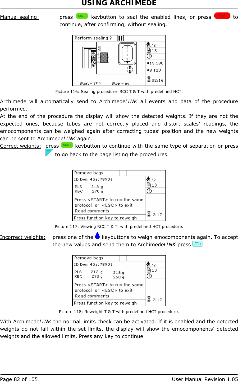 USING ARCHIMEDE   Page 82 of 105  User Manual Revision 1.05 Manual sealing:   press   keybutton to seal the enabled lines, or press   to continue, after confirming, without sealing.   Picture 116: Sealing procedure  RCC T &amp; T with predefined HCT. Archimede will automatically send to ArchimedeLINK all events and data of the procedure performed. At the end of the procedure the display will show the detected weights. If they are not the expected ones, because tubes are not correctly placed and distort scales’ readings, the emocomponents can be weighed again after correcting tubes’ position and the new weights can be sent to ArchimedeLINK again. Correct weights: press   keybutton to continue with the same type of separation or press   to go back to the page listing the procedures.   Picture 117: Viewing RCC T &amp; T  with predefined HCT procedure. Incorrect weights:   press one of the   keybuttons to weigh emocomponents again. To accept the new values and send them to ArchimedeLINK press      Picture 118: Reweight T &amp; T with predefined HCT procedure. With ArchimedeLINK the normal limits check can be activated. If it is enabled and the detected weights do not fall within the set limits, the display will show the emocomponents’ detected weights and the allowed limits. Press any key to continue.  