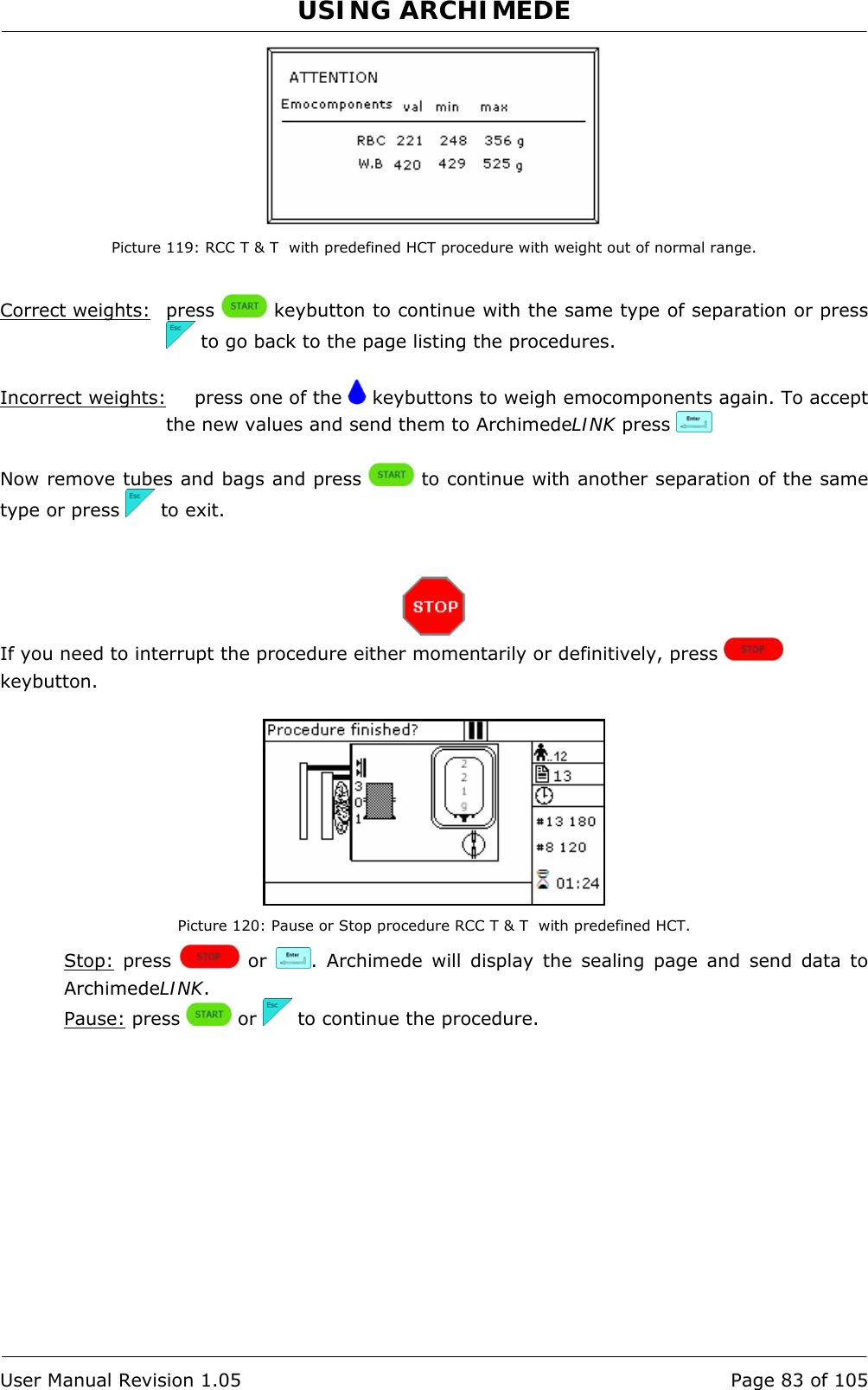 USING ARCHIMEDE   User Manual Revision 1.05  Page 83 of 105  Picture 119: RCC T &amp; T  with predefined HCT procedure with weight out of normal range.  Correct weights: press   keybutton to continue with the same type of separation or press  to go back to the page listing the procedures.  Incorrect weights:   press one of the   keybuttons to weigh emocomponents again. To accept the new values and send them to ArchimedeLINK press     Now remove tubes and bags and press   to continue with another separation of the same type or press   to exit.    If you need to interrupt the procedure either momentarily or definitively, press   keybutton.   Picture 120: Pause or Stop procedure RCC T &amp; T  with predefined HCT. Stop: press   or  . Archimede will display the sealing page and send data to ArchimedeLINK. Pause: press   or   to continue the procedure. 