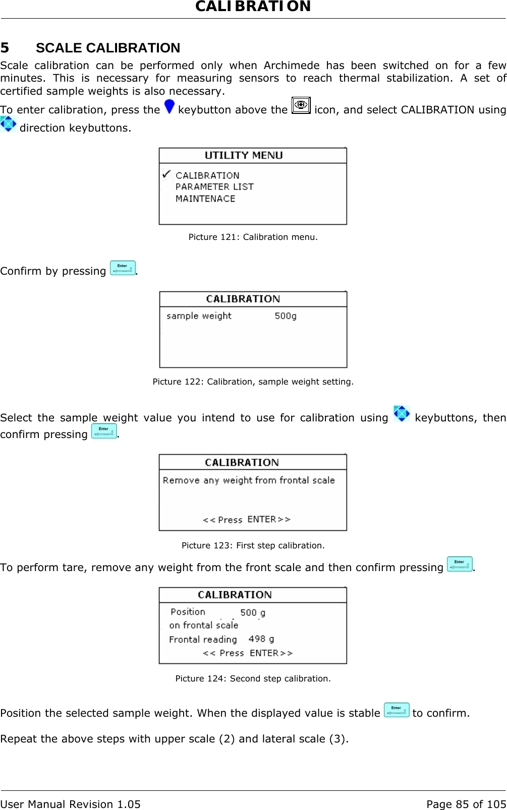 CALIBRATION   User Manual Revision 1.05  Page 85 of 105 5 SCALE CALIBRATION Scale calibration can be performed only when Archimede has been switched on for a few minutes. This is necessary for measuring sensors to reach thermal stabilization. A set of certified sample weights is also necessary. To enter calibration, press the   keybutton above the   icon, and select CALIBRATION using  direction keybuttons.   Picture 121: Calibration menu.  Confirm by pressing  .   Picture 122: Calibration, sample weight setting.  Select the sample weight value you intend to use for calibration using   keybuttons, then confirm pressing  .   Picture 123: First step calibration. To perform tare, remove any weight from the front scale and then confirm pressing  .   Picture 124: Second step calibration.  Position the selected sample weight. When the displayed value is stable   to confirm.  Repeat the above steps with upper scale (2) and lateral scale (3). 