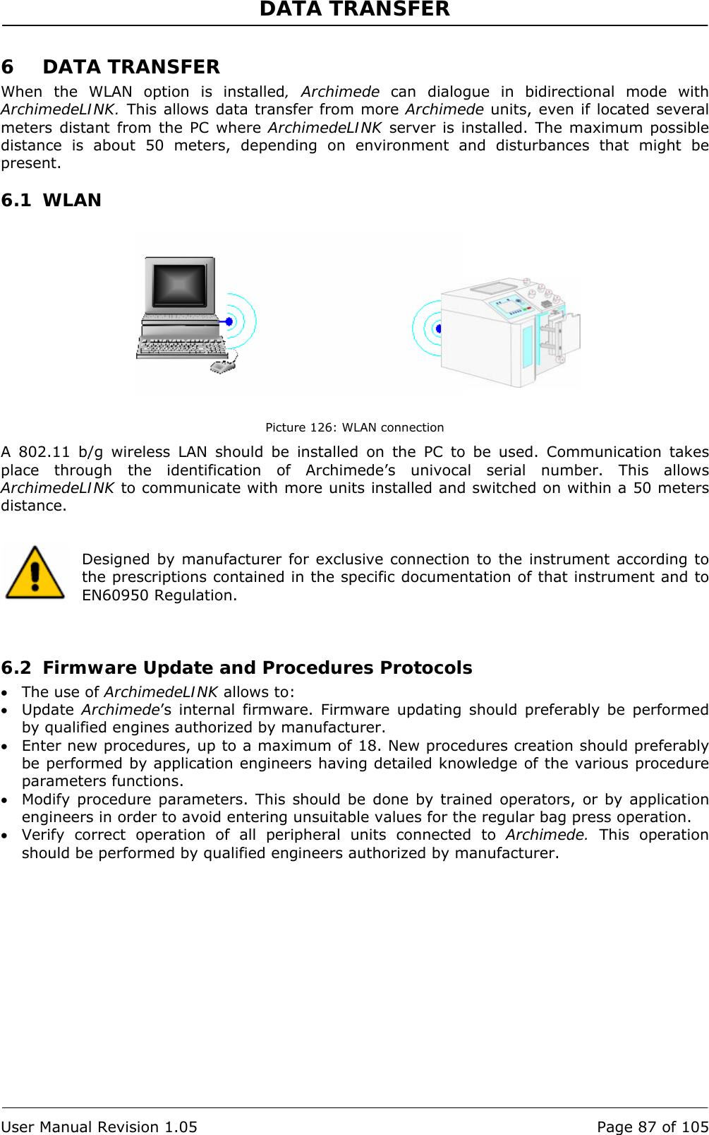 DATA TRANSFER   User Manual Revision 1.05  Page 87 of 105 6 DATA TRANSFER When the WLAN option is installed, Archimede can dialogue in bidirectional mode with ArchimedeLINK. This allows data transfer from more Archimede units, even if located several meters distant from the PC where ArchimedeLINK server is installed. The maximum possible distance is about 50 meters, depending on environment and disturbances that might be present. 6.1 WLAN            Picture 126: WLAN connection A 802.11 b/g wireless LAN should be installed on the PC to be used. Communication takes place through the identification of Archimede’s univocal serial number. This allows ArchimedeLINK to communicate with more units installed and switched on within a 50 meters distance.   Designed by manufacturer for exclusive connection to the instrument according to the prescriptions contained in the specific documentation of that instrument and to EN60950 Regulation.    6.2 Firmware Update and Procedures Protocols • The use of ArchimedeLINK allows to: • Update  Archimede’s internal firmware. Firmware updating should preferably be performed by qualified engines authorized by manufacturer. • Enter new procedures, up to a maximum of 18. New procedures creation should preferably be performed by application engineers having detailed knowledge of the various procedure parameters functions. • Modify procedure parameters. This should be done by trained operators, or by application engineers in order to avoid entering unsuitable values for the regular bag press operation.  • Verify correct operation of all peripheral units connected to Archimede.  This operation should be performed by qualified engineers authorized by manufacturer. 