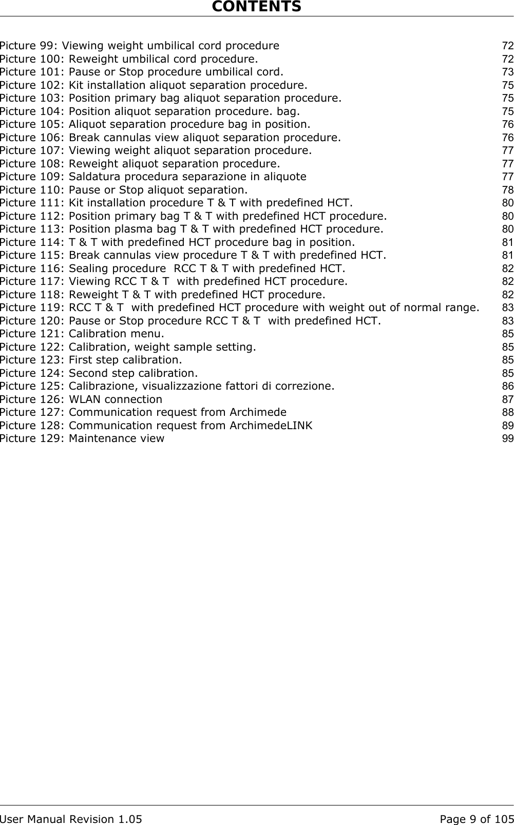 CONTENTS    User Manual Revision 1.05  Page 9 of 105 Picture 99: Viewing weight umbilical cord procedure 72 Picture 100: Reweight umbilical cord procedure. 72 Picture 101: Pause or Stop procedure umbilical cord. 73 Picture 102: Kit installation aliquot separation procedure. 75 Picture 103: Position primary bag aliquot separation procedure. 75 Picture 104: Position aliquot separation procedure. bag. 75 Picture 105: Aliquot separation procedure bag in position. 76 Picture 106: Break cannulas view aliquot separation procedure. 76 Picture 107: Viewing weight aliquot separation procedure. 77 Picture 108: Reweight aliquot separation procedure. 77 Picture 109: Saldatura procedura separazione in aliquote 77 Picture 110: Pause or Stop aliquot separation. 78 Picture 111: Kit installation procedure T &amp; T with predefined HCT. 80 Picture 112: Position primary bag T &amp; T with predefined HCT procedure. 80 Picture 113: Position plasma bag T &amp; T with predefined HCT procedure. 80 Picture 114: T &amp; T with predefined HCT procedure bag in position. 81 Picture 115: Break cannulas view procedure T &amp; T with predefined HCT. 81 Picture 116: Sealing procedure  RCC T &amp; T with predefined HCT. 82 Picture 117: Viewing RCC T &amp; T  with predefined HCT procedure. 82 Picture 118: Reweight T &amp; T with predefined HCT procedure. 82 Picture 119: RCC T &amp; T  with predefined HCT procedure with weight out of normal range. 83 Picture 120: Pause or Stop procedure RCC T &amp; T  with predefined HCT. 83 Picture 121: Calibration menu. 85 Picture 122: Calibration, weight sample setting. 85 Picture 123: First step calibration. 85 Picture 124: Second step calibration. 85 Picture 125: Calibrazione, visualizzazione fattori di correzione. 86 Picture 126: WLAN connection 87 Picture 127: Communication request from Archimede 88 Picture 128: Communication request from ArchimedeLINK 89 Picture 129: Maintenance view 99  