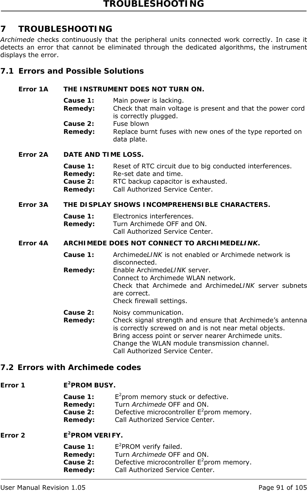 TROUBLESHOOTING   User Manual Revision 1.05  Page 91 of 105 7 TROUBLESHOOTING Archimede checks continuously that the peripheral units connected work correctly. In case it detects an error that cannot be eliminated through the dedicated algorithms, the instrument displays the error. 7.1 Errors and Possible Solutions Error 1A  THE INSTRUMENT DOES NOT TURN ON. Cause 1:  Main power is lacking. Remedy:  Check that main voltage is present and that the power cord is correctly plugged. Cause 2:  Fuse blown Remedy:  Replace burnt fuses with new ones of the type reported on data plate. Error 2A  DATE AND TIME LOSS. Cause 1:  Reset of RTC circuit due to big conducted interferences. Remedy:  Re-set date and time. Cause 2:  RTC backup capacitor is exhausted. Remedy:  Call Authorized Service Center.  Error 3A  THE DISPLAY SHOWS INCOMPREHENSIBLE CHARACTERS. Cause 1:  Electronics interferences. Remedy:  Turn Archimede OFF and ON. Call Authorized Service Center. Error 4A  ARCHIMEDE DOES NOT CONNECT TO ARCHIMEDELINK. Cause 1:  ArchimedeLINK is not enabled or Archimede network is disconnected. Remedy:  Enable ArchimedeLINK server. Connect to Archimede WLAN network. Check that Archimede and ArchimedeLINK server subnets are correct. Check firewall settings. Cause 2:  Noisy communication. Remedy:  Check signal strength and ensure that Archimede’s antenna is correctly screwed on and is not near metal objects. Bring access point or server nearer Archimede units. Change the WLAN module transmission channel. Call Authorized Service Center. 7.2 Errors with Archimede codes Error 1  E2PROM BUSY. Cause 1:  E2prom memory stuck or defective. Remedy:  Turn Archimede OFF and ON. Cause 2:  Defective microcontroller E2prom memory. Remedy:  Call Authorized Service Center. Error 2  E2PROM VERIFY. Cause 1:  E2PROM verify failed. Remedy:  Turn Archimede OFF and ON. Cause 2:  Defective microcontroller E2prom memory. Remedy:  Call Authorized Service Center. 