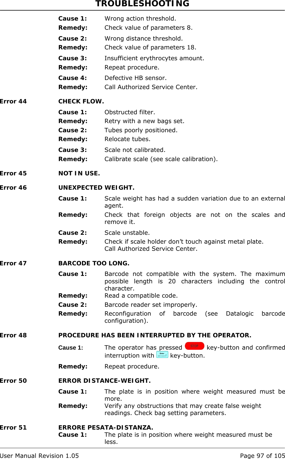 TROUBLESHOOTING   User Manual Revision 1.05  Page 97 of 105 Cause 1:  Wrong action threshold. Remedy:  Check value of parameters 8. Cause 2:  Wrong distance threshold. Remedy:  Check value of parameters 18. Cause 3:  Insufficient erythrocytes amount. Remedy:  Repeat procedure. Cause 4:  Defective HB sensor. Remedy:  Call Authorized Service Center. Error 44  CHECK FLOW. Cause 1:  Obstructed filter. Remedy:  Retry with a new bags set. Cause 2:  Tubes poorly positioned. Remedy:  Relocate tubes. Cause 3:  Scale not calibrated. Remedy:  Calibrate scale (see scale calibration). Error 45  NOT IN USE. Error 46  UNEXPECTED WEIGHT. Cause 1:  Scale weight has had a sudden variation due to an external agent. Remedy:  Check that foreign objects are not on the scales and remove it. Cause 2:  Scale unstable. Remedy:  Check if scale holder don’t touch against metal plate. Call Authorized Service Center. Error 47  BARCODE TOO LONG. Cause 1:  Barcode not compatible with the system. The maximum possible length is 20 characters including the control character. Remedy:  Read a compatible code. Cause 2:  Barcode reader set improperly. Remedy:  Reconfiguration of barcode (see Datalogic barcode configuration). Error 48  PROCEDURE HAS BEEN INTERRUPTED BY THE OPERATOR. Cause 1:  The operator has pressed   key-button and confirmed interruption with   key-button. Remedy:  Repeat procedure. Error 50  ERROR DISTANCE-WEIGHT. Cause 1:  The plate is in position where weight measured must be more. Remedy:  Verify any obstructions that may create false weight readings. Check bag setting parameters. Error 51  ERRORE PESATA-DISTANZA. Cause 1:  The plate is in position where weight measured must be less. 