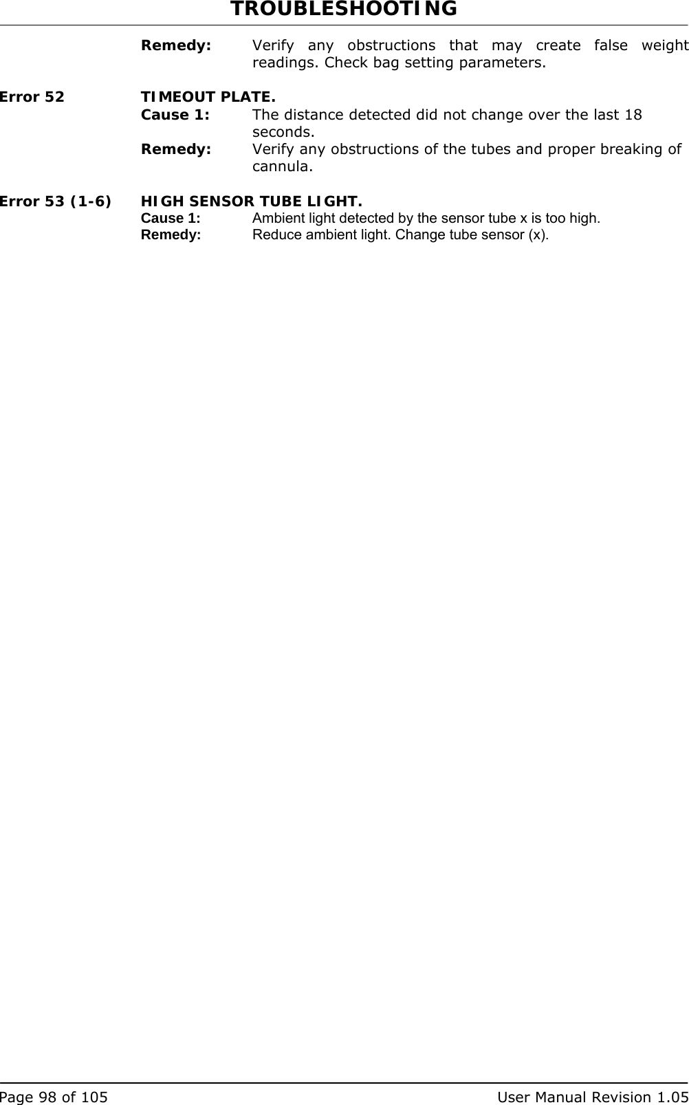 TROUBLESHOOTING   Page 98 of 105  User Manual Revision 1.05 Remedy:  Verify any obstructions that may create false weight readings. Check bag setting parameters. Error 52  TIMEOUT PLATE. Cause 1:  The distance detected did not change over the last 18 seconds. Remedy:  Verify any obstructions of the tubes and proper breaking of cannula. Error 53 (1-6)  HIGH SENSOR TUBE LIGHT. Cause 1:  Ambient light detected by the sensor tube x is too high. Remedy:  Reduce ambient light. Change tube sensor (x).  