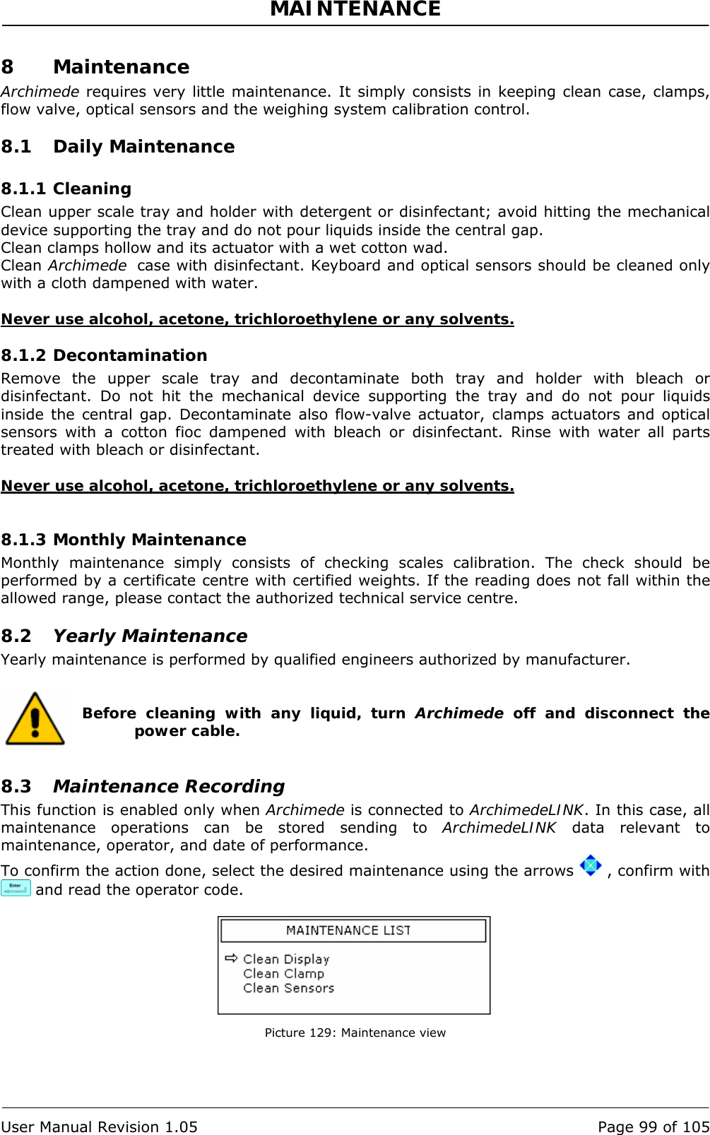 MAINTENANCE   User Manual Revision 1.05  Page 99 of 105 8 Maintenance Archimede requires very little maintenance. It simply consists in keeping clean case, clamps, flow valve, optical sensors and the weighing system calibration control. 8.1 Daily Maintenance 8.1.1 Cleaning Clean upper scale tray and holder with detergent or disinfectant; avoid hitting the mechanical device supporting the tray and do not pour liquids inside the central gap. Clean clamps hollow and its actuator with a wet cotton wad. Clean Archimede  case with disinfectant. Keyboard and optical sensors should be cleaned only with a cloth dampened with water.  Never use alcohol, acetone, trichloroethylene or any solvents. 8.1.2 Decontamination Remove the upper scale tray and decontaminate both tray and holder with bleach or disinfectant. Do not hit the mechanical device supporting the tray and do not pour liquids inside the central gap. Decontaminate also flow-valve actuator, clamps actuators and optical sensors with a cotton fioc dampened with bleach or disinfectant. Rinse with water all parts treated with bleach or disinfectant.  Never use alcohol, acetone, trichloroethylene or any solvents.  8.1.3 Monthly Maintenance Monthly maintenance simply consists of checking scales calibration. The check should be performed by a certificate centre with certified weights. If the reading does not fall within the allowed range, please contact the authorized technical service centre. 8.2 Yearly Maintenance Yearly maintenance is performed by qualified engineers authorized by manufacturer.   Before cleaning with any liquid, turn Archimede off and disconnect the power cable.  8.3 Maintenance Recording This function is enabled only when Archimede is connected to ArchimedeLINK. In this case, all maintenance operations can be stored sending to ArchimedeLINK data relevant to maintenance, operator, and date of performance. To confirm the action done, select the desired maintenance using the arrows   , confirm with  and read the operator code.   Picture 129: Maintenance view 