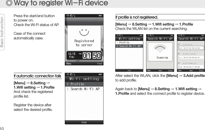 10Press the start/end buttonto power on.Check the Wi-Fi status of AP.Case of the connectautomatically case.Way to register Wi-Fi device[Menu] → 8.Setting → 1.Wiﬁ setting → 1.Proﬁle Check the WLAN list on the current searching.After select the WLAN, click the [Menu] → 3.Add proﬁle to add proﬁle.Again back to [Menu] → 8.Setting → 1.Wiﬁ setting →1.Proﬁle and select the connect proﬁle to register device.[Menu] → 8.Setting →1.Wiﬁ setting → 1.ProﬁleAnd check the registeredproﬁle list. Register the device afterselect the desired proﬁle.If automatic connection failsIf profile is not registered.Basic Instrunction