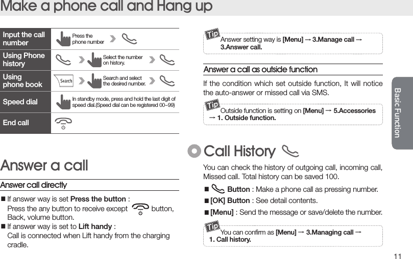 11Basic FunctionMake a phone call and Hang upIf the condition  which set  outside function,  It will  notice the auto-answer or missed call via SMS.Answer a call as outside function  Outside function is setting on [Menu] → 5.Accessories→ 1. Outside function.Call History  Answer setting way is [Menu] → 3.Manage call →  3.Answer call.Input the call numberUsingphone bookSpeed dialEnd callUsing Phone historyPress the phone number In standby mode, press and hold the last digit of speed dial.(Speed dial can be registered 00~99)Select the number on history.Search and select the desired number.Answer call directlyAnswer a call■If answer way is set Press the button :  Press the any button to receive except            button,  Back, volume button.■If answer way is set to Lift handy :  Call is connected when Lift handy from the charging  cradle.  You can conﬁrm as [Menu] → 3.Managing call →1. Call history.You can check the history of outgoing call, incoming call, Missed call. Total history can be saved 100. ■ Button : Make a phone call as pressing number.■[OK] Button : See detail contents.■[Menu] : Send the message or save/delete the number.