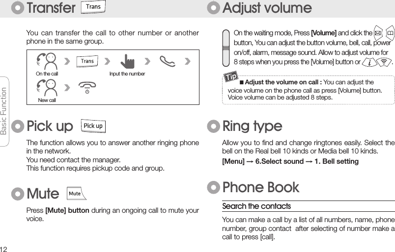 12Basic FunctionBasic FunctionBasic FunctionBasic FunctionAdjust volumeTransfer■Adjust the volume on call : You can adjust thevoice volume on the phone call as press [Volume] button.Voice volume can be adjusted 8 steps.You can  transfer the  call to  other number  or another phone in the same group.Allow you to ﬁnd and change ringtones easily. Select the bell on the Real bell 10 kinds or Media bell 10 kinds.[Menu] → 6.Select sound → 1. Bell settingRing typePhone BookSearch the contactsYou can make a call by a list of all numbers, name, phone number, group contact  after selecting of number make a call to press [call].New callOn the call Input the numberOn the waiting mode, Press [Volume] and click the button, You can adjust the button volume, bell, call, poweron/off, alarm, message sound. Allow to adjust volume for8 steps when you press the [Volume] button or                   .The function allows you to answer another ringing phone in the network.You need contact the manager.This function requires pickup code and group.Pick upPress [Mute] button during an ongoing call to mute your voice.Mute