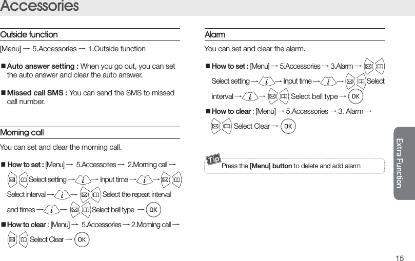 15Extra FunctionMessage settingAccessoriesAllow to send and receive the message. Please ask to manager for service.MessageWrite the message  Press the [Menu] button on the receive number screen,you can use draft box save function.Inbox Spam Message      →1.Write →→input the number →→ selectsave mode →         →input the sender number →→3.Spam message■Register spam number : Register the spam number    up to 5.■Spam Inbox : Check the spam message.■Setting : Choose whether block the spam message or    not.→2.InboxYou can  check the  received, sent and draft message. Allow to use the deliver, save the number, delete function after Select the message and press the [Menu] button.→4.Messagesetting■Arrival alarm interval : Once, Two minutes interval,   clear the alarm when message is received.■Setting alarm bell : Select the message notiﬁcation   bell on the three choices.[Menu] →5.Accessories →1.Outside function■Auto answer setting : When you go out, you can set  the auto answer and clear the auto answer.■Missed call SMS : You can send the SMS to missed   call number.Outside function  It is available on the [Menu] → 4.Message     Press the [Menu] button to delete and add alarmAlarm   You can set and clear the alarm.■How to set : [Menu] → 5.Accessories → 3.Alarm →   Select setting →→ Input time →→Select   interval →→               Select bell type →■How to clear : [Menu] → 5.Accessories → 3. Alarm →               Select Clear →Morning call You can set and clear the morning call.■How to set : [Menu] →5.Accessories →2.Morning call →               Select setting →→ Input time →→   Select interval →→               Select the repeat interval  and times →→               Select bell type  →■How to clear : [Menu] →5.Accessories → 2.Morning call →                  Select Clear →