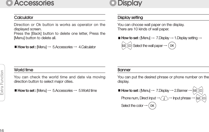 16Extra FunctionExtra FunctionExtra FunctionExtra FunctionAccessoriesYou can  check the  world time  and date  via moving direction button to select major cities.■How to set : [Menu] →5.Accessories →5.World timeWorld time DisplayDirection or  Ok button  is works  as operator  on the displayed screen.Press the  [Back] button  to delete  one letter, Press the [Menu] button to delete all.■How to set : [Menu] →5.Accessories →4.CalculatorCalculatorYou can put the desired phrase or phone number on the display.■How to set : [Menu] →7.Display → 2.Banner →  Phone num, Direct input →→ Input phrase →Select the color →BannerDisplay settingYou can choose wall paper on the display.There are 10 kinds of wall paper.■How to set : [Menu] →7.Display → 1.Display setting → Select the wall paper →