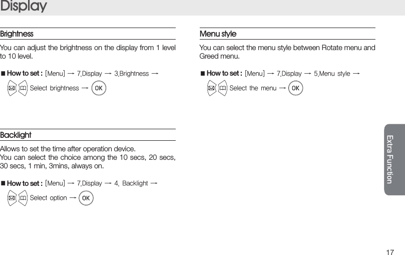 Extra FunctionExtra Function17Extra FunctionExtra FunctionDisplayBacklightAllows to set the time after operation device.You can select the choice among the 10 secs, 20 secs, 30 secs, 1 min, 3mins, always on.■How to set :[Menu]→7.Display→4.Backlight→ Selectoption→Menu styleYou can select the menu style between Rotate menu and Greed menu.■How to set :[Menu]→7.Display→5.Menustyle→ Selectthemenu→BrightnessYou can adjust the brightness on the display from 1 level to 10 level.■How to set :[Menu]→7.Display→3.Brightness→ Selectbrightness→