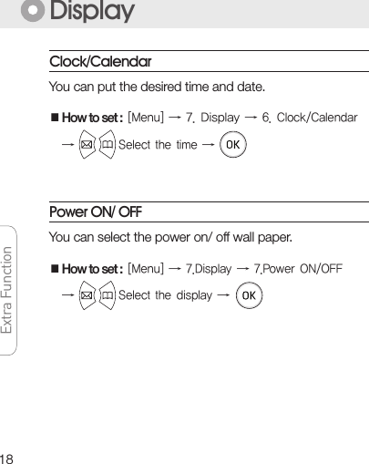 18Extra FunctionYou can put the desired time and date. ■How to set :[Menu]→7.Display→6.Clock/Calendar→Selectthetime→DisplayPower ON/ OFFYou can select the power on/ off wall paper.■How to set :[Menu]→7.Display→7.PowerON/OFF→Selectthedisplay→Clock/Calendar