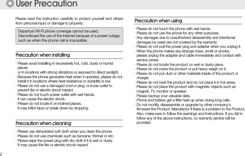 2Please read the instruction carefully to protect yourself and others from personal injury or damage to property.User Precaution· Please avoid installing in excessively hot, cold, dusty or humid    places  or in locations with strong vibrations or exposed to direct sunlight.· Because the phone generates heat when it operates, please do not   install it in locations where heat resistance or durability is low.· Please do not use a damaged cord or plug, or loose outlet to    prevent ﬁre or electric shock hazard.· Please do not touch power outlet with wet hands.   It can cause the electric shock.· Please do not locate it on inclined places.  It may inﬂict injury or break down by dropping.Precaution when installing· Please do not touch the phone with wet hands.· Please do not use the phone for any other purposes.· Any damages due to unauthorized disassembly and intentional  damages by users are not covered by the warranty.· Please do not pull the power plug and adapter when you unplug it.· When the phone makes any strange noise, smell or smoke,  please unplug the adapter and cable immediately and contact with    service center.· Please do not locate the product on wet or dusty place.· Please do not press the product or put heavy weigh on it.· Please do not put dust or other materials inside of the product or  charger.· Please do not heat the product and do not place it in hot areas.· Please do not place the product with magnetic objects such as  magnet, TV, monitor or speaker.· Please backup your valuable data.· Phone and battery get a little heat up when doing long calls.· Do not modify, disassemble or upgrade by other company&apos;s  ﬁrmware the Product. Manufactor if there is a problem in the Product.  Also, make sure to follow the warnings and Instructions. If you fail to  follow any of the above instructions, no warranty service will be  provided.Precaution when using· Please use dehydrated soft cloth when you clean the phone.· Please do not use chemicals such as benzene, thinner or etc.· Please wipe the power plug with dry cloth if it is wet or dusty.  It may cause the ﬁre or electric shock hazard.Precaution when cleaningDeparture Wi-Fi phone coverage cannot be used.Discontinued the use of the Internet because of a power outage,such as when the phone call is impossible.