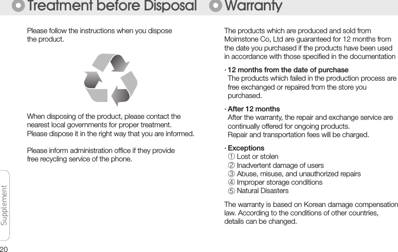 20SupplementSupplementSupplementSupplementTreatment before Disposal WarrantyPlease follow the instructions when you disposethe product.When disposing of the product, please contact thenearest local governments for proper treatment.Please dispose it in the right way that you are informed.Please inform administration ofﬁce if they provide free recycling service of the phone.The products which are produced and sold fromMoimstone Co, Ltd are guaranteed for 12 months fromthe date you purchased if the products have been used in accordance with those speciﬁed in the documentation· 12 months from the date of purchase  The products which failed in the production process are  free exchanged or repaired from the store you  purchased. · After 12 months  After the warranty, the repair and exchange service are  continually offered for ongoing products.  Repair and transportation fees will be charged.· Exceptions ① Lost or stolen ② Inadvertent damage of users ③ Abuse, misuse, and unauthorized repairs ④ Improper storage conditions ⑤ Natural DisastersThe warranty is based on Korean damage compensation law. According to the conditions of other countries, details can be changed. 