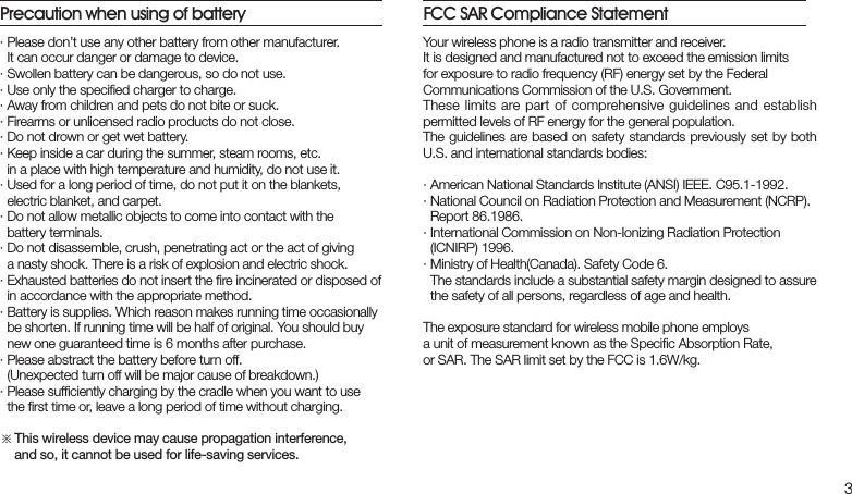 3Your wireless phone is a radio transmitter and receiver. It is designed and manufactured not to exceed the emission limitsfor exposure to radio frequency (RF) energy set by the Federal Communications Commission of the U.S. Government. These limits are part of comprehensive guidelines and  establish permitted levels of RF energy for the general population. The guidelines  are based on safety standards previously set by both U.S. and international standards bodies:· American National Standards Institute (ANSI) IEEE. C95.1-1992.· National Council on Radiation Protection and Measurement (NCRP).    Report 86.1986.· International Commission on Non-Ionizing Radiation Protection    (ICNIRP) 1996.· Ministry of Health(Canada). Safety Code 6.   The standards include a substantial safety margin designed to assure  the safety of all persons, regardless of age and health.The exposure standard for wireless mobile phone employs a unit of measurement known as the Speciﬁc Absorption Rate, or SAR. The SAR limit set by the FCC is 1.6W/kg.FCC SAR Compliance Statement· Please don’t use any other battery from other manufacturer.  It can occur danger or damage to device.· Swollen battery can be dangerous, so do not use.· Use only the speciﬁed charger to charge.· Away from children and pets do not bite or suck.· Firearms or unlicensed radio products do not close.· Do not drown or get wet battery.· Keep inside a car during the summer, steam rooms, etc.  in a place with high temperature and humidity, do not use it.· Used for a long period of time, do not put it on the blankets,  electric blanket, and carpet.· Do not allow metallic objects to come into contact with the  battery terminals.· Do not disassemble, crush, penetrating act or the act of giving   a nasty shock. There is a risk of explosion and electric shock.· Exhausted batteries do not insert the ﬁre incinerated or disposed of  in accordance with the appropriate method.· Battery is supplies. Which reason makes running time occasionally    be shorten. If running time will be half of original. You should buy  new one guaranteed time is 6 months after purchase.· Please abstract the battery before turn off.  (Unexpected turn off will be major cause of breakdown.)· Please sufﬁciently charging by the cradle when you want to use  the ﬁrst time or, leave a long period of time without charging.※ This wireless device may cause propagation interference,    and so, it cannot be used for life-saving services.Precaution when using of battery