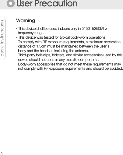 4Basic InstrunctionBasic InstrunctionBasic InstrunctionBasic InstrunctionUser Precaution· This device shell be used indoors only in 5150~5250Mhz   frequency range.· This device was tested for typical body-worn operations.  To comply with RF exposure requirements, a minimum separation    distance of 1.5cm must be maintained between the user&apos;s    body and the headset, including the antenna.  Third-party belt-clips, holsters, and similar accessories used by this  device should not contain any metallic components.  Body-worn accessories that do not meet these requirements may  not comply with RF exposure requirements and should be avoided.Warning