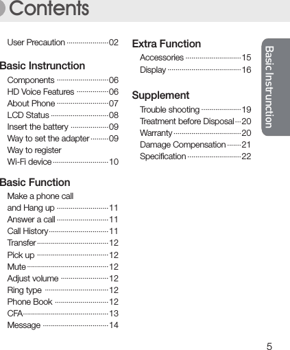 Basic InstrunctionBasic Instrunction5Basic InstrunctionBasic InstrunctionContentsComponentsHD Voice FeaturesAbout PhoneLCD StatusInsert the batteryWay to set the adapterWay to registerWi-Fi deviceBasic Instrunction06060708090910·························································································································································AccessoriesDisplayExtra Function1516·································································Trouble shootingTreatment before DisposalWarrantyDamage CompensationSpeciﬁcationSupplement19 20202122···························································································Make a phone calland Hang upAnswer a callCall HistoryTransferPick upMuteAdjust volumeRing typePhone BookCFAMessage··································································································································································································································································································································································Basic Function1111111212121212121314User Precaution 02·····················