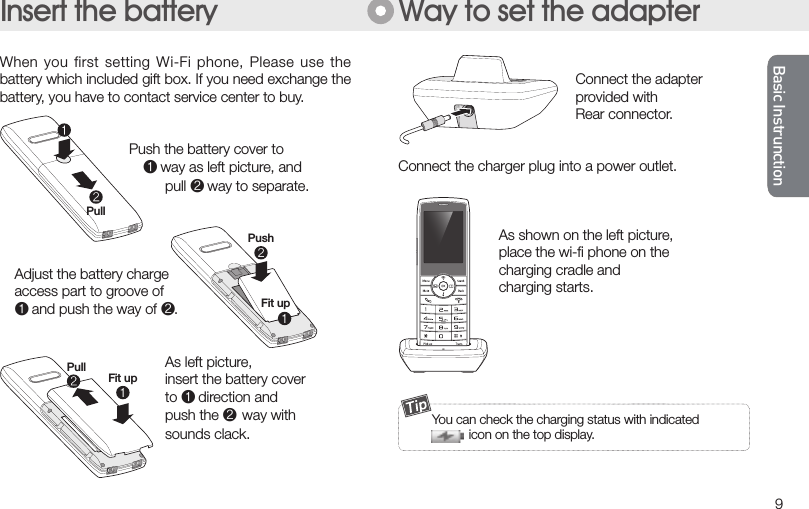 Basic InstrunctionBasic Instrunction9Basic InstrunctionBasic Instrunction     Connect the adapter    provided with     Rear connector. Connect the charger plug into a power outlet.  As shown on the left picture,   place the wi-ﬁ phone on the   charging cradle and   charging starts. When you first  setting Wi-Fi phone, Please  use the battery which included gift box. If you need exchange the battery, you have to contact service center to buy.  Push the battery cover to             way as left picture, and      pull  way to separate.    Adjust the battery charge  access part to groove of   and push the way of .      As left picture,      insert the battery cover      to  direction and       push the way with       sounds clack.Way to set the adapterInsert the batteryPullFit upPushPullFit up  You can check the charging status with indicated                 icon on the top display.