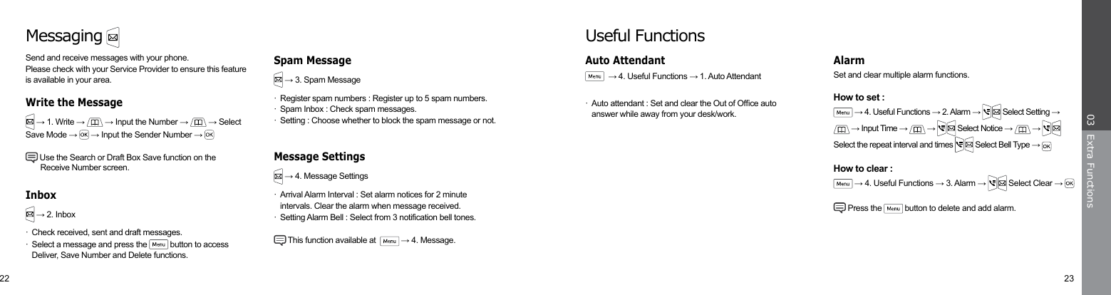 22 23Extra Functions03Set and clear multiple alarm functions.How to set : → 4. Useful Functions → 2. Alarm →   Select Setting →  → Input Time →   →   Select Notice →   →   Select the repeat interval and times   Select Bell Type → How to clear : → 4. Useful Functions → 3. Alarm →   Select Clear →  Press the   button to delete and add alarm.AlarmUseful Functions  → 4. Useful Functions → 1. Auto Attendant·  Auto attendant : Set and clear the Out of Ofce auto      answer while away from your desk/work.Auto AttendantMessagingSend and receive messages with your phone. Please check with your Service Provider to ensure this feature is available in your area. → 1. Write →  → Input the Number →   → Select Save Mode →   → Input the Sender Number →  Use the Search or Draft Box Save function on the      Receive Number screen.Write the Message → 2. Inbox·  Check received, sent and draft messages.·  Select a message and press the   button to access      Deliver, Save Number and Delete functions. → 3. Spam Message·  Register spam numbers : Register up to 5 spam numbers.·  Spam Inbox : Check spam messages.·  Setting : Choose whether to block the spam message or not. → 4. Message Settings·  Arrival Alarm Interval : Set alarm notices for 2 minute      intervals. Clear the alarm when message received.·  Setting Alarm Bell : Select from 3 notification bell tones. This function available at    → 4. Message.InboxSpam MessageMessage Settings