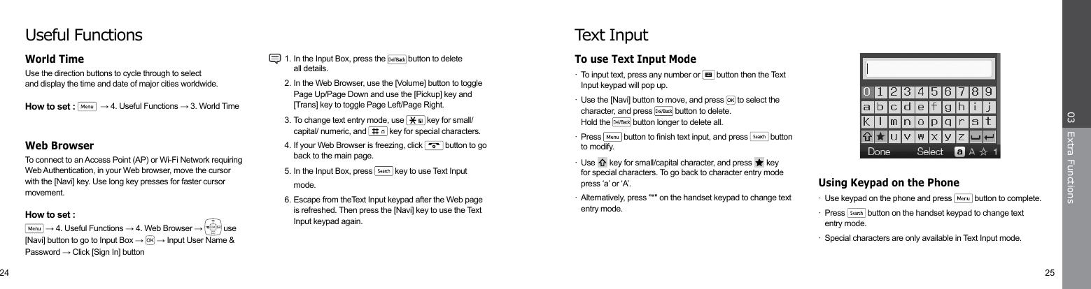 24 25Extra Functions03·  Use keypad on the phone and press   button to complete. · Press   button on the handset keypad to change text     entry mode.·  Special characters are only available in Text Input mode.Using Keypad on the PhoneText Input·  To input text, press any number or   button then the Text   Input keypad will pop up.·  Use the [Navi] button to move, and press   to select the     character, and press   button to delete.  Hold the   button longer to delete all. · Press   button to nish text input, and press   button    to modify.· Use   key for small/capital character, and press   key  for special characters. To go back to character entry mode    press ‘a’ or ‘A’.·  Alternatively, press &quot;*&quot; on the handset keypad to change text    entry mode.To use Text Input ModeUseful FunctionsUse the direction buttons to cycle through to selectand display the time and date of major cities worldwide.How to set :    → 4. Useful Functions → 3. World TimeTo connect to an Access Point (AP) or Wi-Fi Network requiring Web Authentication, in your Web browser, move the cursor with the [Navi] key. Use long key presses for faster cursor movement.How to set : → 4. Useful Functions → 4. Web Browser →   use  [Navi] button to go to Input Box →   → Input User Name &amp; Password → Click [Sign In] button  1. In the Input Box, press the   button to delete    all details.   2. In the Web Browser, use the [Volume] button to toggle    Page Up/Page Down and use the [Pickup] key and        [Trans] key to toggle Page Left/Page Right.  3. To change text entry mode, use   key for small/      capital/ numeric, and   key for special characters.  4. If your Web Browser is freezing, click   button to go      back to the main page.  5. In the Input Box, press   key to use Text Input   mode.  6. Escape from theText Input keypad after the Web page    is refreshed. Then press the [Navi] key to use the Text      Input keypad again.   World Time Web Browser