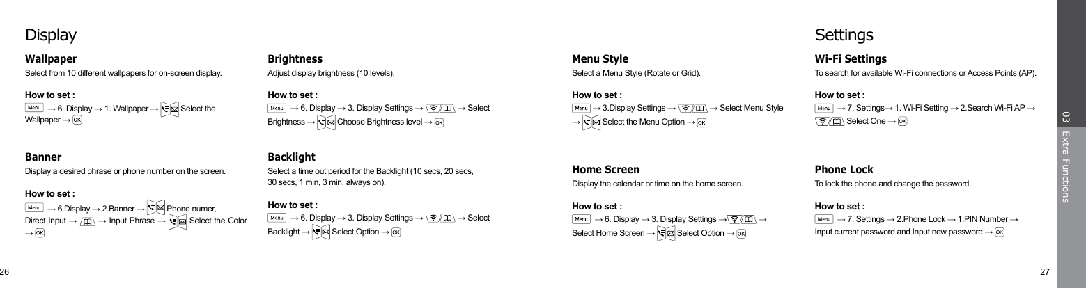 26 27Extra Functions03SettingsTo search for available Wi-Fi connections or Access Points (AP).How to set :  → 7. Settings→ 1. Wi-Fi Setting → 2.Search Wi-Fi AP →  Select One → Wi-Fi Settings Select a Menu Style (Rotate or Grid).How to set : → 3.Display Settings →   → Select Menu Style →   Select the Menu Option → Display the calendar or time on the home screen.How to set :  → 6. Display → 3. Display Settings →  →Select Home Screen →   Select Option → To lock the phone and change the password.How to set :  → 7. Settings → 2.Phone Lock → 1.PIN Number →Input current password and Input new password → Menu StyleHome Screen Phone LockDisplaySelect from 10 different wallpapers for on-screen display.How to set :  → 6. Display → 1. Wallpaper →   Select the  Wallpaper → Adjust display brightness (10 levels).How to set :  → 6. Display → 3. Display Settings →   → Select Brightness →   Choose Brightness level → Display a desired phrase or phone number on the screen.How to set :  → 6.Display → 2.Banner →   Phone numer,Direct Input →   → Input Phrase →  Select the Color → Wallpaper BrightnessSelect a time out period for the Backlight (10 secs, 20 secs,30 secs, 1 min, 3 min, always on).How to set :  → 6. Display → 3. Display Settings →   → Select Backlight →   Select Option → BacklightBanner