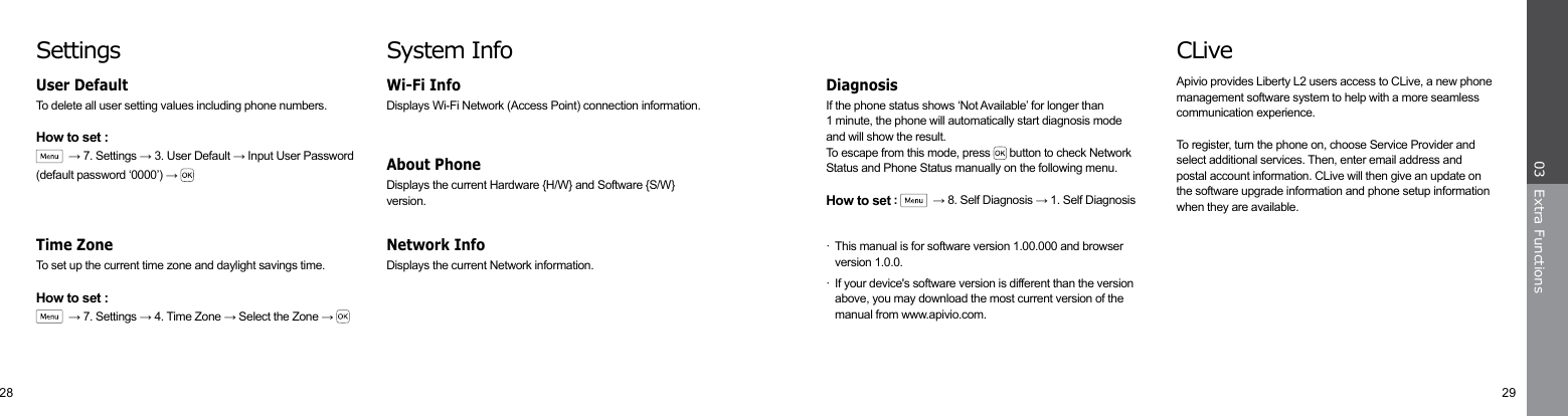 28 29Extra Functions03CLiveApivio provides Liberty L2 users access to CLive, a new phone management software system to help with a more seamless communication experience.To register, turn the phone on, choose Service Provider and select additional services. Then, enter email address and postal account information. CLive will then give an update on the software upgrade information and phone setup information when they are available. If the phone status shows ‘Not Available’ for longer than1 minute, the phone will automatically start diagnosis modeand will show the result.To escape from this mode, press   button to check Network Status and Phone Status manually on the following menu.How to set :    → 8. Self Diagnosis → 1. Self Diagnosis·  This manual is for software version 1.00.000 and browser     version 1.0.0.·  If your device&apos;s software version is different than the version    above, you may download the most current version of the     manual from www.apivio.com.DiagnosisSystem InfoDisplays Wi-Fi Network (Access Point) connection information.Wi-Fi Info Displays the current Hardware {H/W} and Software {S/W} version.About Phone Displays the current Network information.Network Info SettingsTo delete all user setting values including phone numbers.How to set :  → 7. Settings → 3. User Default → Input User Password (default password ‘0000’) → User DefaultTo set up the current time zone and daylight savings time.How to set :  → 7. Settings → 4. Time Zone → Select the Zone → Time Zone 