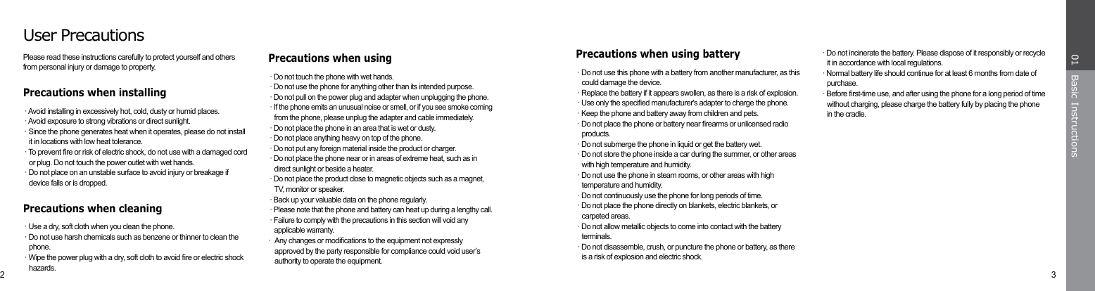 2 3Basic Instructions01· Do not incinerate the battery. Please dispose of it responsibly or recycle it in accordance with local regulations.· Normal battery life should continue for at least 6 months from date of purchase.· Before rst-time use, and after using the phone for a long period of time without charging, please charge the battery fully by placing the phone in the cradle.Precautions when using battery· Do not use this phone with a battery from another manufacturer, as this could damage the device.· Replace the battery if it appears swollen, as there is a risk of explosion.· Use only the specied manufacturer&apos;s adapter to charge the phone.· Keep the phone and battery away from children and pets.· Do not place the phone or battery near rearms or unlicensed radio products.· Do not submerge the phone in liquid or get the battery wet.· Do not store the phone inside a car during the summer, or other areas with high temperature and humidity.· Do not use the phone in steam rooms, or other areas with high temperature and humidity.· Do not continuously use the phone for long periods of time.· Do not place the phone directly on blankets, electric blankets, or carpeted areas.· Do not allow metallic objects to come into contact with the battery terminals.· Do not disassemble, crush, or puncture the phone or battery, as there is a risk of explosion and electric shock.User PrecautionsPlease read these instructions carefully to protect yourself and others from personal injury or damage to property.Precautions when installing· Avoid installing in excessively hot, cold, dusty or humid places.· Avoid exposure to strong vibrations or direct sunlight.· Since the phone generates heat when it operates, please do not install it in locations with low heat tolerance.· To prevent re or risk of electric shock, do not use with a damaged cord or plug. Do not touch the power outlet with wet hands.· Do not place on an unstable surface to avoid injury or breakage if device falls or is dropped.Precautions when cleaning· Use a dry, soft cloth when you clean the phone.· Do not use harsh chemicals such as benzene or thinner to clean the phone.· Wipe the power plug with a dry, soft cloth to avoid re or electric shock hazards.Precautions when using· Do not touch the phone with wet hands.· Do not use the phone for anything other than its intended purpose.· Do not pull on the power plug and adapter when unplugging the phone.· If the phone emits an unusual noise or smell, or if you see smoke coming from the phone, please unplug the adapter and cable immediately.· Do not place the phone in an area that is wet or dusty.· Do not place anything heavy on top of the phone.· Do not put any foreign material inside the product or charger.· Do not place the phone near or in areas of extreme heat, such as in direct sunlight or beside a heater.· Do not place the product close to magnetic objects such as a magnet, TV, monitor or speaker.· Back up your valuable data on the phone regularly.· Please note that the phone and battery can heat up during a lengthy call.· Failure to comply with the precautions in this section will void any applicable warranty.· Any changes or modications to the equipment not expressly      approved by the party responsible for compliance could void user’s    authority to operate the equipment.