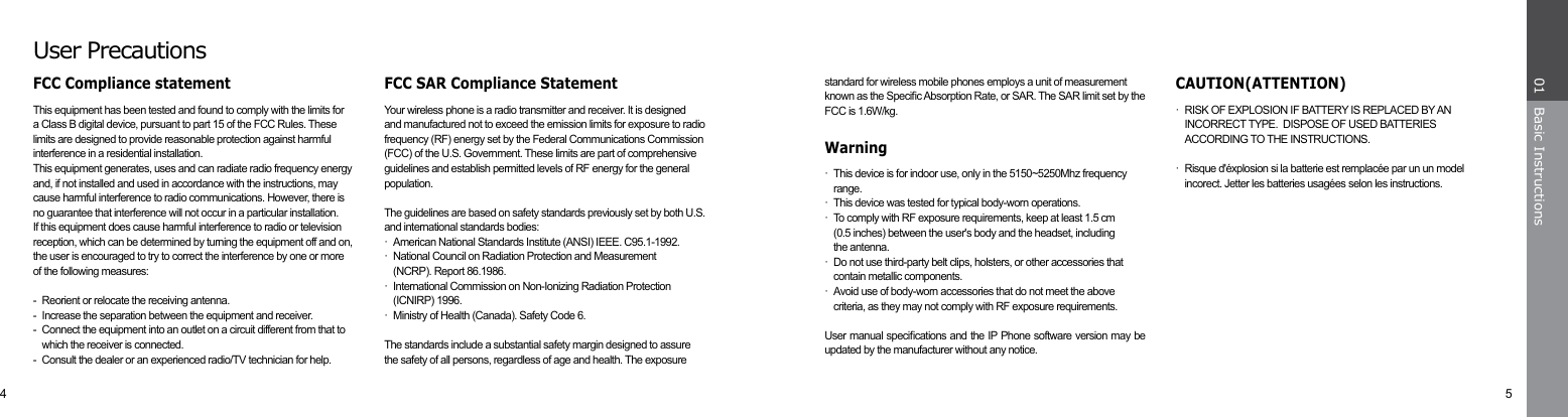 4 5Basic Instructions01standard for wireless mobile phones employs a unit of measurement known as the Specic Absorption Rate, or SAR. The SAR limit set by the FCC is 1.6W/kg.Warning·  This device is for indoor use, only in the 5150~5250Mhz frequency   range.·  This device was tested for typical body-worn operations.·  To comply with RF exposure requirements, keep at least 1.5 cm      (0.5 inches) between the user&apos;s body and the headset, including  the antenna.·  Do not use third-party belt clips, holsters, or other accessories that     contain metallic components.·  Avoid use of body-worn accessories that do not meet the above      criteria, as they may not comply with RF exposure requirements.User manual specications and the IP Phone software version may be updated by the manufacturer without any notice.User PrecautionsFCC SAR Compliance StatementYour wireless phone is a radio transmitter and receiver. It is designed and manufactured not to exceed the emission limits for exposure to radio frequency (RF) energy set by the Federal Communications Commission  (FCC) of the U.S. Government. These limits are part of comprehensive guidelines and establish permitted levels of RF energy for the general population. The guidelines are based on safety standards previously set by both U.S. and international standards bodies:·  American National Standards Institute (ANSI) IEEE. C95.1-1992.·  National Council on Radiation Protection and Measurement      (NCRP). Report 86.1986.·  International Commission on Non-Ionizing Radiation Protection      (ICNIRP) 1996.·  Ministry of Health (Canada). Safety Code 6. The standards include a substantial safety margin designed to assure the safety of all persons, regardless of age and health. The exposureCAUTION(ATTENTION)·  RISK OF EXPLOSION IF BATTERY IS REPLACED BY AN      INCORRECT TYPE.  DISPOSE OF USED BATTERIES      ACCORDING TO THE INSTRUCTIONS. ·  Risque d&apos;éxplosion si la batterie est remplacée par un un model     incorect. Jetter les batteries usagées selon les instructions.FCC Compliance statementThis equipment has been tested and found to comply with the limits for a Class B digital device, pursuant to part 15 of the FCC Rules. These limits are designed to provide reasonable protection against harmful interference in a residential installation.This equipment generates, uses and can radiate radio frequency energy and, if not installed and used in accordance with the instructions, may cause harmful interference to radio communications. However, there is no guarantee that interference will not occur in a particular installation.   If this equipment does cause harmful interference to radio or television reception, which can be determined by turning the equipment off and on, the user is encouraged to try to correct the interference by one or more of the following measures:-  Reorient or relocate the receiving antenna.-  Increase the separation between the equipment and receiver.-  Connect the equipment into an outlet on a circuit different from that to    which the receiver is connected.-  Consult the dealer or an experienced radio/TV technician for help.