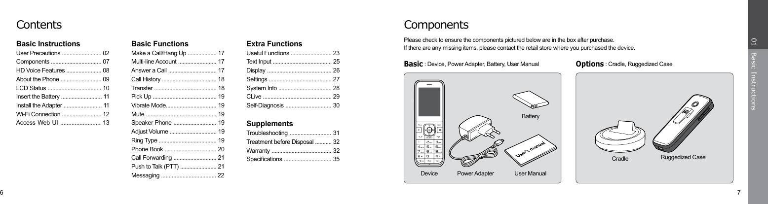 6 7Basic Instructions01ComponentsPlease check to ensure the components pictured below are in the box after purchase. If there are any missing items, please contact the retail store where you purchased the device.Basic : Device, Power Adapter, Battery, User ManualOptions : Cradle, Ruggedized CaseCradle Ruggedized CaseBatteryUser ManualDevice Power AdapterContentsBasic InstructionsUser Precautions .......................... 02Components ................................. 07HD Voice Features ....................... 08About the Phone ........................... 09LCD Status ................................... 10Insert the Battery ........................... 11Install the Adapter ......................... 11Wi-Fi Connection .......................... 12Access Web UI ......................... 13Basic FunctionsMake a Call/Hang Up ................... 17Multi-line Account ......................... 17Answer a Call ................................ 17Call History .................................... 18Transfer ......................................... 18Pick Up .......................................... 19Vibrate Mode................................. 19Mute .............................................. 19Speaker Phone ............................ 19Adjust Volume ............................... 19Ring Type ...................................... 19Phone Book .................................. 20Call Forwarding ............................ 21Push to Talk (PTT) ........................ 21Messaging .................................... 22Extra FunctionsUseful Functions ........................... 23Text Input ....................................... 25Display .......................................... 26Settings ......................................... 27System Info ................................... 28CLive ............................................. 29Self-Diagnosis .............................. 30SupplementsTroubleshooting ........................... 31Treatment before Disposal ........... 32Warranty ....................................... 32Specications ............................... 35