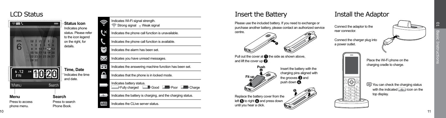 10 11Basic Instructions01Insert the Battery Install the AdaptorPlease use the included battery. If you need to exchange or purchase another battery, please contact an authorized service centre.Connect the adaptor to therear connector.Connect the charger plug intoa power outlet.Pull out the cover at   the side as shown above,and lift the cover up  .Insert the battery with thecharging pins aligned withthe grooves   andpush down  .Replace the battery cover from theleft   to right   and press down until you hear a click.Fit upPushPlace the Wi-Fi phone on thecharging cradle to charge. You can check the charging status  with the indicated   icon on the  top display.LCD StatusTime, DateIndicates the timeand date.MenuPress to accessphone menu.Status IconIndicates phone status. Please refer to the icon legend on the right, for details.SearchPress to searchPhone Book.Indicates the battery is charging, and the charging status.Indicates the CLive server status.Indicates the phone call function is unavailable.Indicates the phone call function is available.Indicates the alarm has been set.Indicates you have unread messages.Indicates the answering machine function has been set.Indicates that the phone is in locked mode.Indicates Wi-Fi signal strength. Strong signal     Weak signalIndicates battery status. Fully charged       Good      Poor      Charge