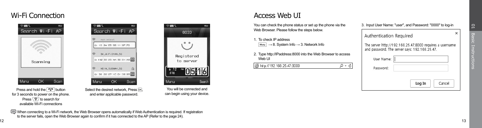 12 13Basic Instructions01Access Web UIYou can check the phone status or set up the phone via theWeb Browser. Please follow the steps below.1.  To check IP address   → 8. System Info → 3. Network Info2.  Type http://IPaddress:8000 into the Web Browser to access  Web UI3.  Input User Name: &quot;user&quot;, and Password: &quot;0000&quot; to log-inWi-Fi ConnectionYou will be connected andcan begin using your device.Select the desired network, Press  , and enter applicable password.Press and hold the   buttonfor 3 seconds to power on the phone.Press   to search foravailable Wi-Fi connections When connecting to a Wi-Fi network, the Web Browser opens automatically if Web Authentication is required. If registration   to the server fails, open the Web Browser again to conrm if it has connected to the AP (Refer to the page 24).