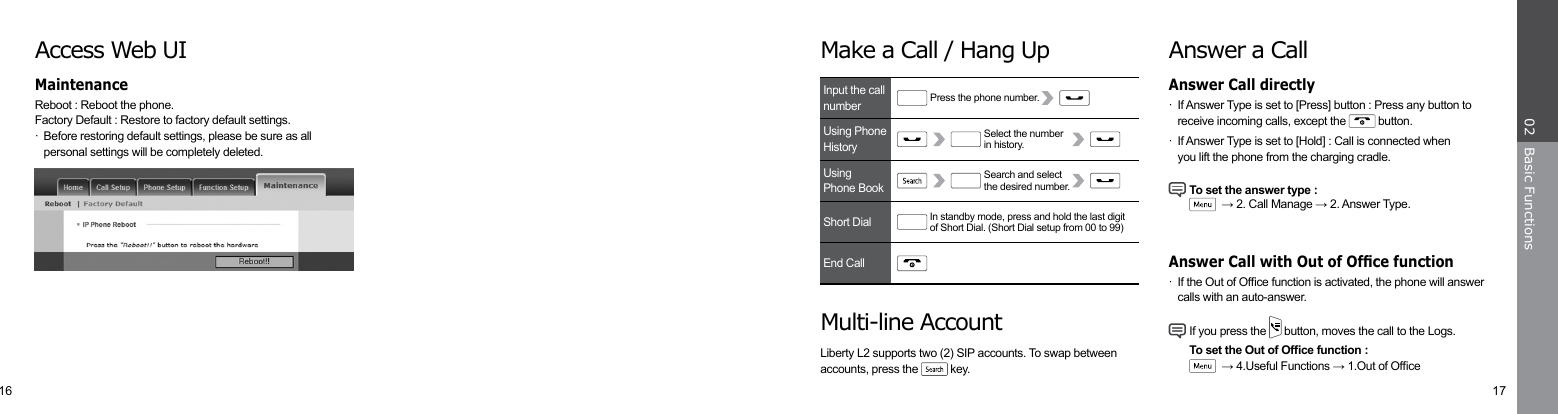 16 17Basic Functions02Answer a Call·  If Answer Type is set to [Press] button : Press any button to   receive incoming calls, except the   button.·  If Answer Type is set to [Hold] : Call is connected when      you lift the phone from the charging cradle. To set the answer type :     → 2. Call Manage → 2. Answer Type.·  If the Out of Ofce function is activated, the phone will answer    calls with an auto-answer. If you press the   button, moves the call to the Logs.   To set the Out of Ofce function :     → 4.Useful Functions → 1.Out of OfceAnswer Call directlyAnswer Call with Out of Ofce functionMake a Call / Hang UpMulti-line AccountAccess Web UIReboot : Reboot the phone.   Factory Default : Restore to factory default settings. ·  Before restoring default settings, please be sure as all      personal settings will be completely deleted.Liberty L2 supports two (2) SIP accounts. To swap betweenaccounts, press the   key.MaintenanceInput the call numberUsingPhone BookShort DialEnd CallUsing Phone HistoryIn standby mode, press and hold the last digitof Short Dial. (Short Dial setup from 00 to 99)Search and select the desired number.Press the phone number.Select the numberin history.