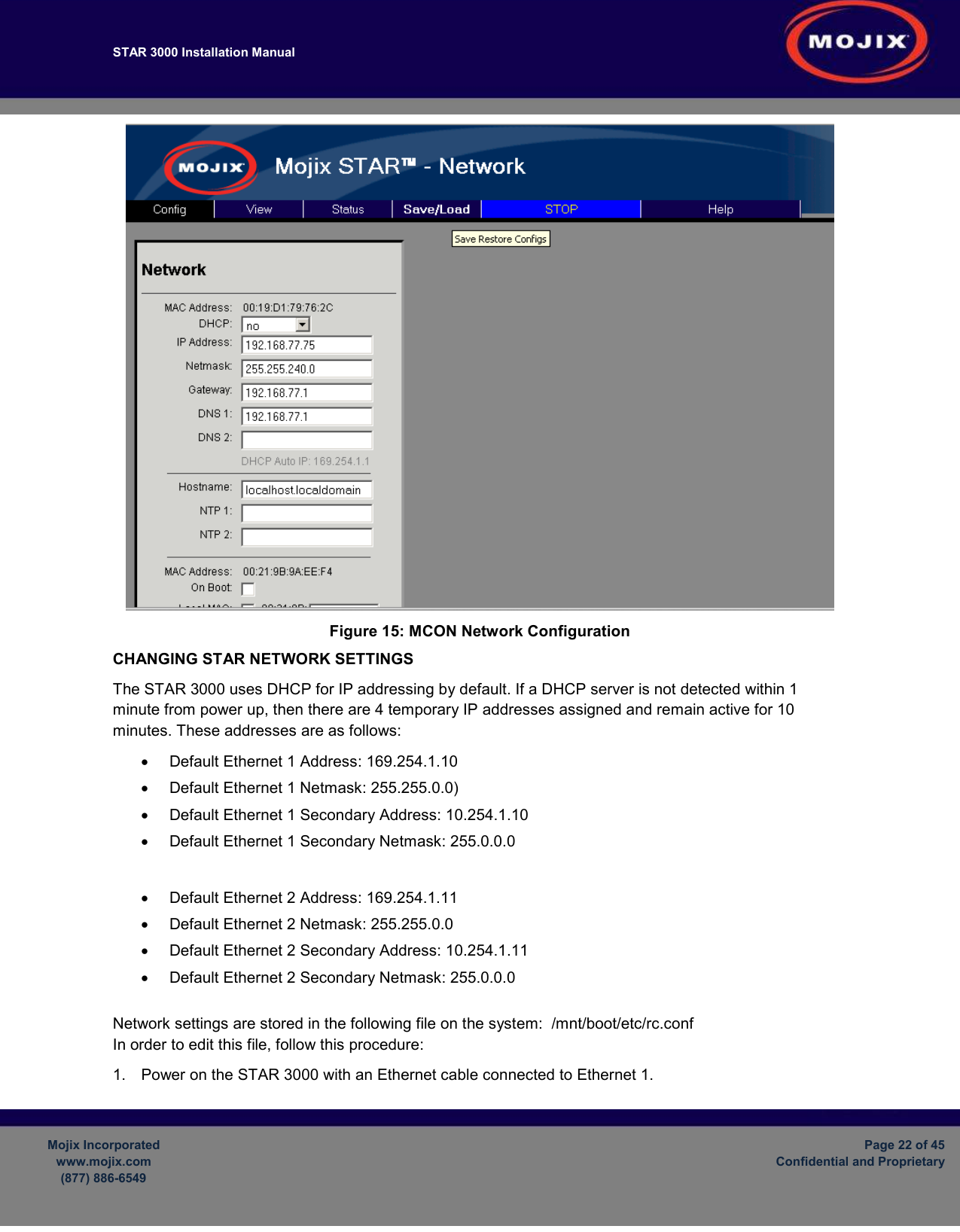 STAR 3000 Installation Manual         Mojix Incorporated www.mojix.com (877) 886-6549  Page 22 of 45 Confidential and Proprietary   Figure 15: MCON Network Configuration CHANGING STAR NETWORK SETTINGS The STAR 3000 uses DHCP for IP addressing by default. If a DHCP server is not detected within 1 minute from power up, then there are 4 temporary IP addresses assigned and remain active for 10 minutes. These addresses are as follows: •  Default Ethernet 1 Address: 169.254.1.10 •  Default Ethernet 1 Netmask: 255.255.0.0) •  Default Ethernet 1 Secondary Address: 10.254.1.10 •  Default Ethernet 1 Secondary Netmask: 255.0.0.0  •  Default Ethernet 2 Address: 169.254.1.11 •  Default Ethernet 2 Netmask: 255.255.0.0 •  Default Ethernet 2 Secondary Address: 10.254.1.11 •  Default Ethernet 2 Secondary Netmask: 255.0.0.0  Network settings are stored in the following file on the system:  /mnt/boot/etc/rc.conf In order to edit this file, follow this procedure: 1.  Power on the STAR 3000 with an Ethernet cable connected to Ethernet 1.  