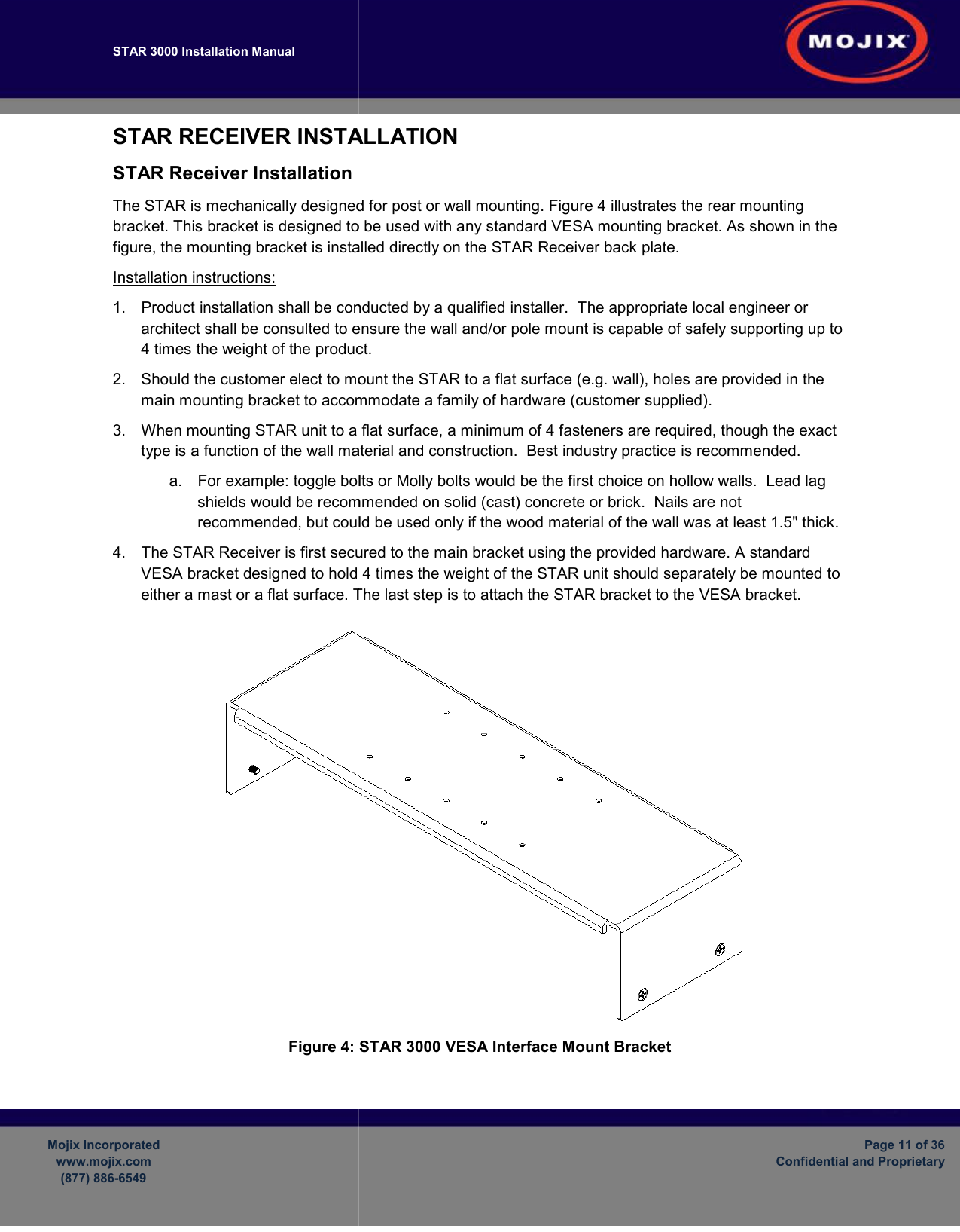 STAR 3000 Installation Manual       Mojix Incorporated www.mojix.com (877) 886-6549  STAR RECEIVER INSTALLATIONSTAR Receiver Installation The STAR is mechanically designed for post bracket. This bracket is designed to be used with any standard VESA mounting bracket. figure, the mounting bracket is installed directly on the STARInstallation instructions: 1.  Product installation shall be conducted by a qualified installer. architect shall be consulted to ensure the wall and/or pole mount is capable of safely4 times the weight of the product.2. Should the customer elect to mount the STARmain mounting bracket to accommodate a family of hardware3.  When mounting STAR unit to a flat surface, a minimum of 4 fasteners are type is a function of the wall material and construction.a.  For example: toggle bolts or Molly bolts would be the first choice on hollow walls.shields would be recommended on solid (cast) concrete or brick.recommended, but could be used only if the wood material of the wall was at 4.  The STAR Receiver is first secured to the main bracket using the VESA bracket designed to hold 4 times the weight of the STAR unit should separately be mounted to either a mast or a flat surface. The last step is to attach the STAR bracket to the VESA bracket.Figure 4:     INSTALLATION  is mechanically designed for post or wall mounting. Figure 4 illustrates the rear mounting bracket. This bracket is designed to be used with any standard VESA mounting bracket. bracket is installed directly on the STAR Receiver back plate.  shall be conducted by a qualified installer.  The appropriate local engineer or architect shall be consulted to ensure the wall and/or pole mount is capable of safely4 times the weight of the product. Should the customer elect to mount the STAR to a flat surface (e.g. wall), holes are provided in the bracket to accommodate a family of hardware (customer supplied).  unit to a flat surface, a minimum of 4 fasteners are required, though the exact type is a function of the wall material and construction.  Best industry practice is recommended.: toggle bolts or Molly bolts would be the first choice on hollow walls.shields would be recommended on solid (cast) concrete or brick.  Nails are not recommended, but could be used only if the wood material of the wall was at secured to the main bracket using the provided hardware.VESA bracket designed to hold 4 times the weight of the STAR unit should separately be mounted to or a flat surface. The last step is to attach the STAR bracket to the VESA bracket. STAR 3000 VESA Interface Mount Bracket Page 11 of 36 Confidential and Proprietary rear mounting bracket. This bracket is designed to be used with any standard VESA mounting bracket. As shown in the The appropriate local engineer or architect shall be consulted to ensure the wall and/or pole mount is capable of safely supporting up to to a flat surface (e.g. wall), holes are provided in the   , though the exact Best industry practice is recommended.   : toggle bolts or Molly bolts would be the first choice on hollow walls.  Lead lag Nails are not recommended, but could be used only if the wood material of the wall was at least 1.5&quot; thick. provided hardware. A standard VESA bracket designed to hold 4 times the weight of the STAR unit should separately be mounted to or a flat surface. The last step is to attach the STAR bracket to the VESA bracket.  
