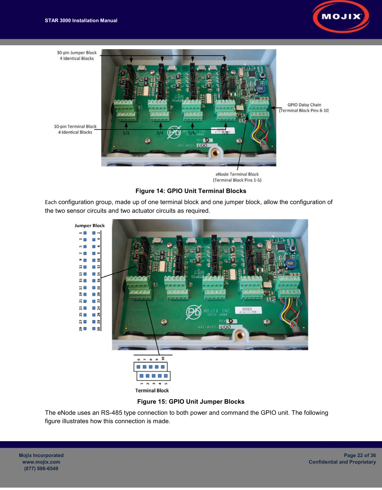 STAR 3000 Installation Manual         Mojix Incorporated www.mojix.com (877) 886-6549  Page 22 of 36 Confidential and Proprietary   Figure 14: GPIO Unit Terminal Blocks Each configuration group, made up of one terminal block and one jumper block, allow the configuration of the two sensor circuits and two actuator circuits as required.  Figure 15: GPIO Unit Jumper Blocks The eNode uses an RS-485 type connection to both power and command the GPIO unit. The following figure illustrates how this connection is made. 