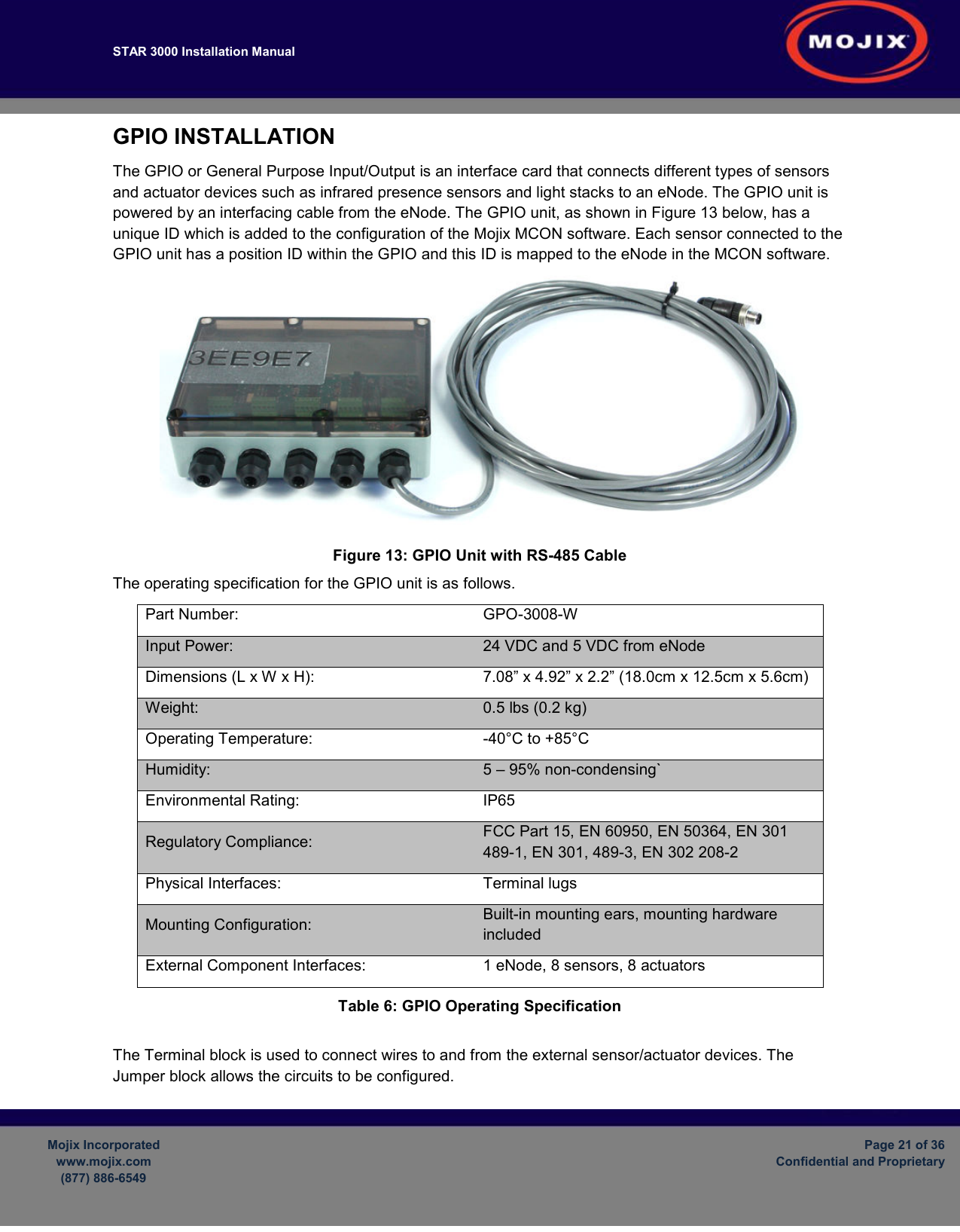 STAR 3000 Installation Manual         Mojix Incorporated www.mojix.com (877) 886-6549  Page 21 of 36 Confidential and Proprietary  GPIO INSTALLATION The GPIO or General Purpose Input/Output is an interface card that connects different types of sensors and actuator devices such as infrared presence sensors and light stacks to an eNode. The GPIO unit is powered by an interfacing cable from the eNode. The GPIO unit, as shown in Figure 13 below, has a unique ID which is added to the configuration of the Mojix MCON software. Each sensor connected to the GPIO unit has a position ID within the GPIO and this ID is mapped to the eNode in the MCON software.   Figure 13: GPIO Unit with RS-485 Cable The operating specification for the GPIO unit is as follows. Part Number:  GPO-3008-W Input Power:  24 VDC and 5 VDC from eNode Dimensions (L x W x H):  7.08” x 4.92” x 2.2” (18.0cm x 12.5cm x 5.6cm) Weight:   0.5 lbs (0.2 kg) Operating Temperature:  -40°C to +85°C Humidity:  5 – 95% non-condensing` Environmental Rating:  IP65 Regulatory Compliance:  FCC Part 15, EN 60950, EN 50364, EN 301 489-1, EN 301, 489-3, EN 302 208-2 Physical Interfaces:  Terminal lugs Mounting Configuration:  Built-in mounting ears, mounting hardware included External Component Interfaces:  1 eNode, 8 sensors, 8 actuators Table 6: GPIO Operating Specification Product Overview The Terminal block is used to connect wires to and from the external sensor/actuator devices. The Jumper block allows the circuits to be configured.  