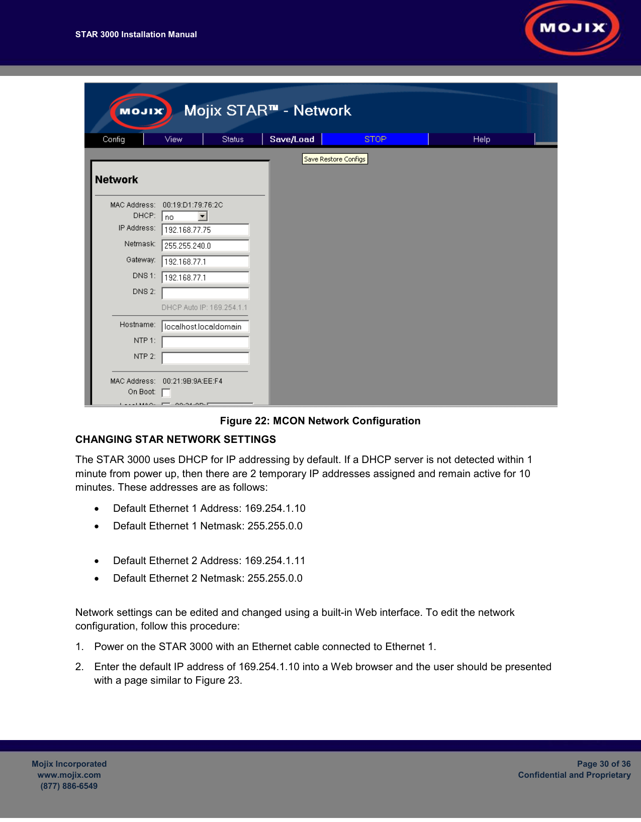 STAR 3000 Installation Manual         Mojix Incorporated www.mojix.com (877) 886-6549  Page 30 of 36 Confidential and Proprietary   Figure 22: MCON Network Configuration CHANGING STAR NETWORK SETTINGS The STAR 3000 uses DHCP for IP addressing by default. If a DHCP server is not detected within 1 minute from power up, then there are 2 temporary IP addresses assigned and remain active for 10 minutes. These addresses are as follows: •  Default Ethernet 1 Address: 169.254.1.10 •  Default Ethernet 1 Netmask: 255.255.0.0  •  Default Ethernet 2 Address: 169.254.1.11 •  Default Ethernet 2 Netmask: 255.255.0.0  Network settings can be edited and changed using a built-in Web interface. To edit the network configuration, follow this procedure: 1.  Power on the STAR 3000 with an Ethernet cable connected to Ethernet 1.  2.  Enter the default IP address of 169.254.1.10 into a Web browser and the user should be presented with a page similar to Figure 23.  