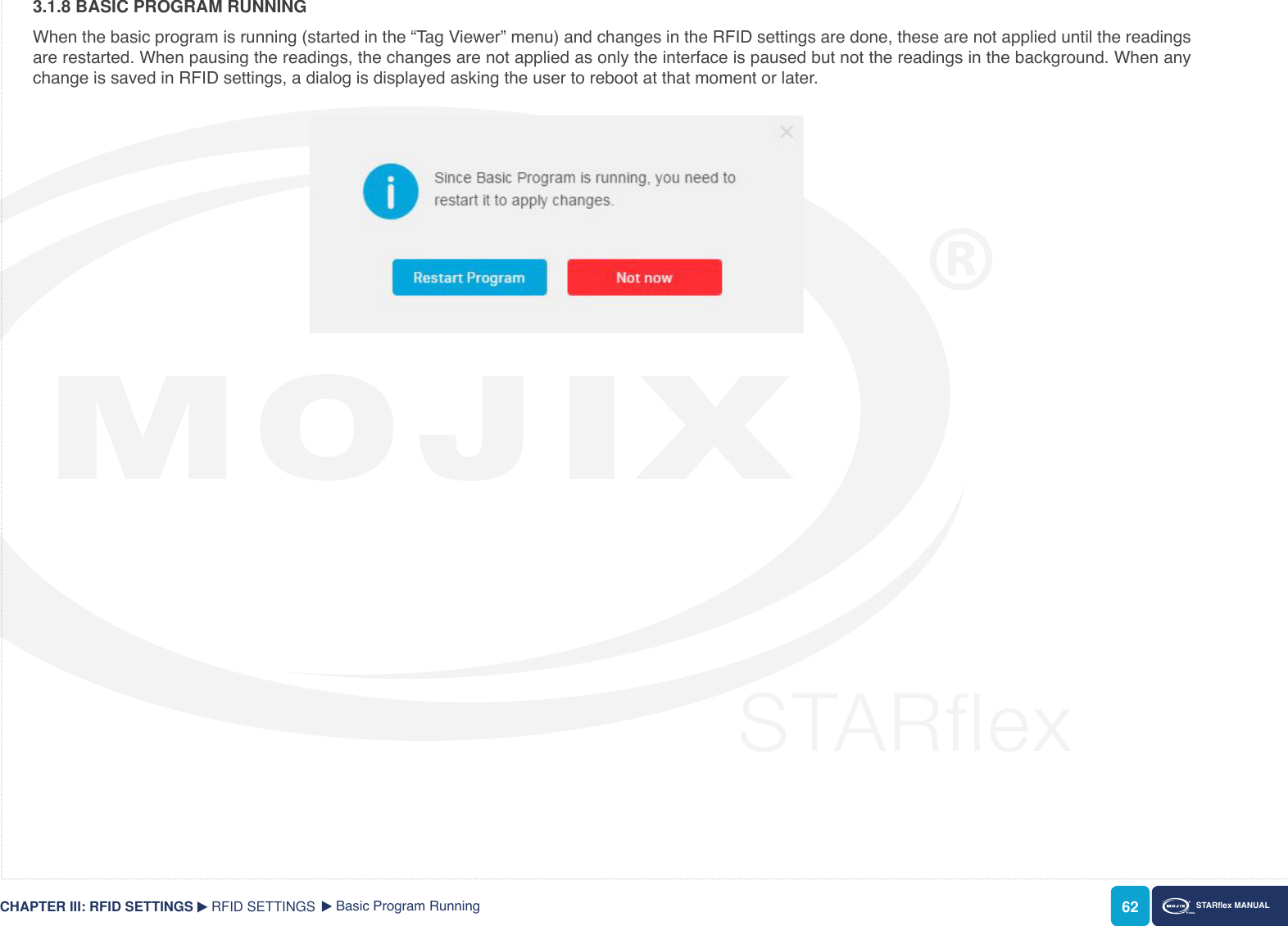 62 STARex MANUAL3.1.8 BASIC PROGRAM RUNNINGWhen the basic program is running (started in the “Tag Viewer” menu) and changes in the RFID settings are done, these are not applied until the readings are restarted. When pausing the readings, the changes are not applied as only the interface is paused but not the readings in the background. When any change is saved in RFID settings, a dialog is displayed asking the user to reboot at that moment or later.RFID SETTINGS Basic Program RunningCHAPTER III: RFID SETTINGS