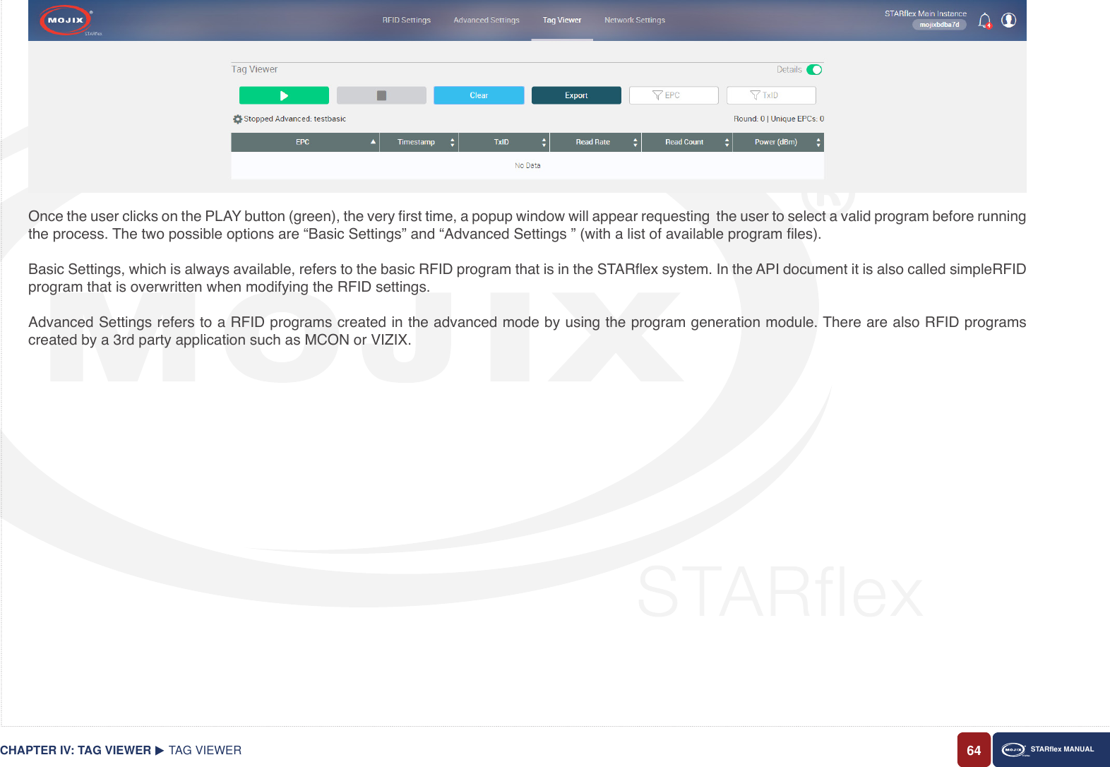 64 STARex MANUALOnce the user clicks on the PLAY button (green), the very rst time, a popup window will appear requesting  the user to select a valid program before running the process. The two possible options are “Basic Settings” and “Advanced Settings ” (with a list of available program les).Basic Settings, which is always available, refers to the basic RFID program that is in the STARex system. In the API document it is also called simpleRFID program that is overwritten when modifying the RFID settings.Advanced Settings refers to a RFID programs created in the advanced mode by using the program generation module. There are also RFID programs created by a 3rd party application such as MCON or VIZIX.TAG VIEWERCHAPTER IV: TAG VIEWER