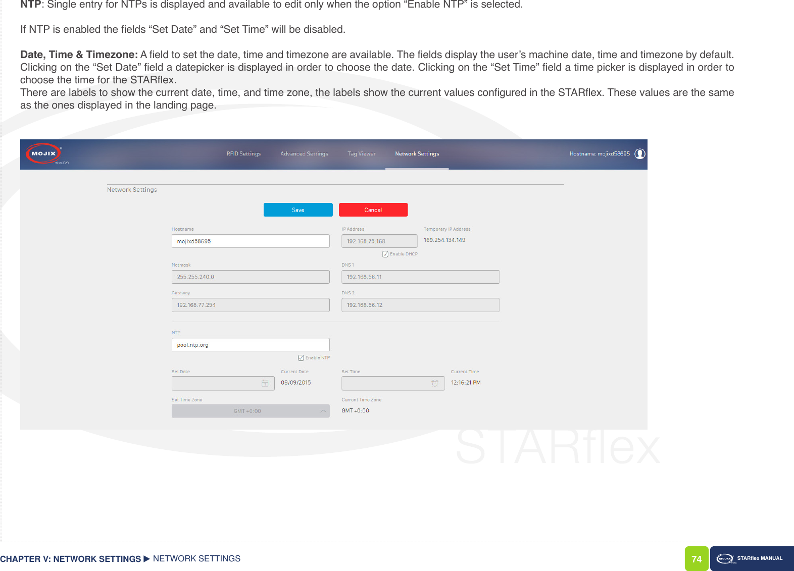 74 STARex MANUALNTP: Single entry for NTPs is displayed and available to edit only when the option “Enable NTP” is selected. If NTP is enabled the elds “Set Date” and “Set Time” will be disabled.Date, Time &amp; Timezone: A eld to set the date, time and timezone are available. The elds display the user’s machine date, time and timezone by default. Clicking on the “Set Date” eld a datepicker is displayed in order to choose the date. Clicking on the “Set Time” eld a time picker is displayed in order to choose the time for the STARex.There are labels to show the current date, time, and time zone, the labels show the current values congured in the STARex. These values are the same as the ones displayed in the landing page. CHAPTER V: NETWORK SETTINGS NETWORK SETTINGS