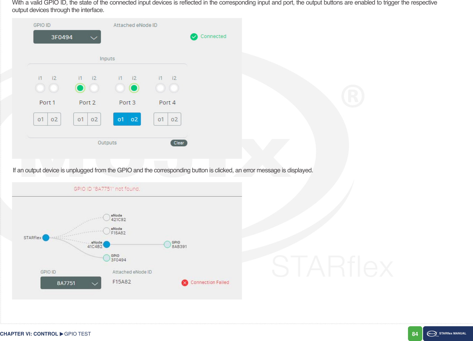 84 STARex MANUALWith a valid GPIO ID, the state of the connected input devices is reected in the corresponding input and port, the output buttons are enabled to trigger the respective output devices through the interface.If an output device is unplugged from the GPIO and the corresponding button is clicked, an error message is displayed.GPIO TESTCHAPTER VI: CONTROL