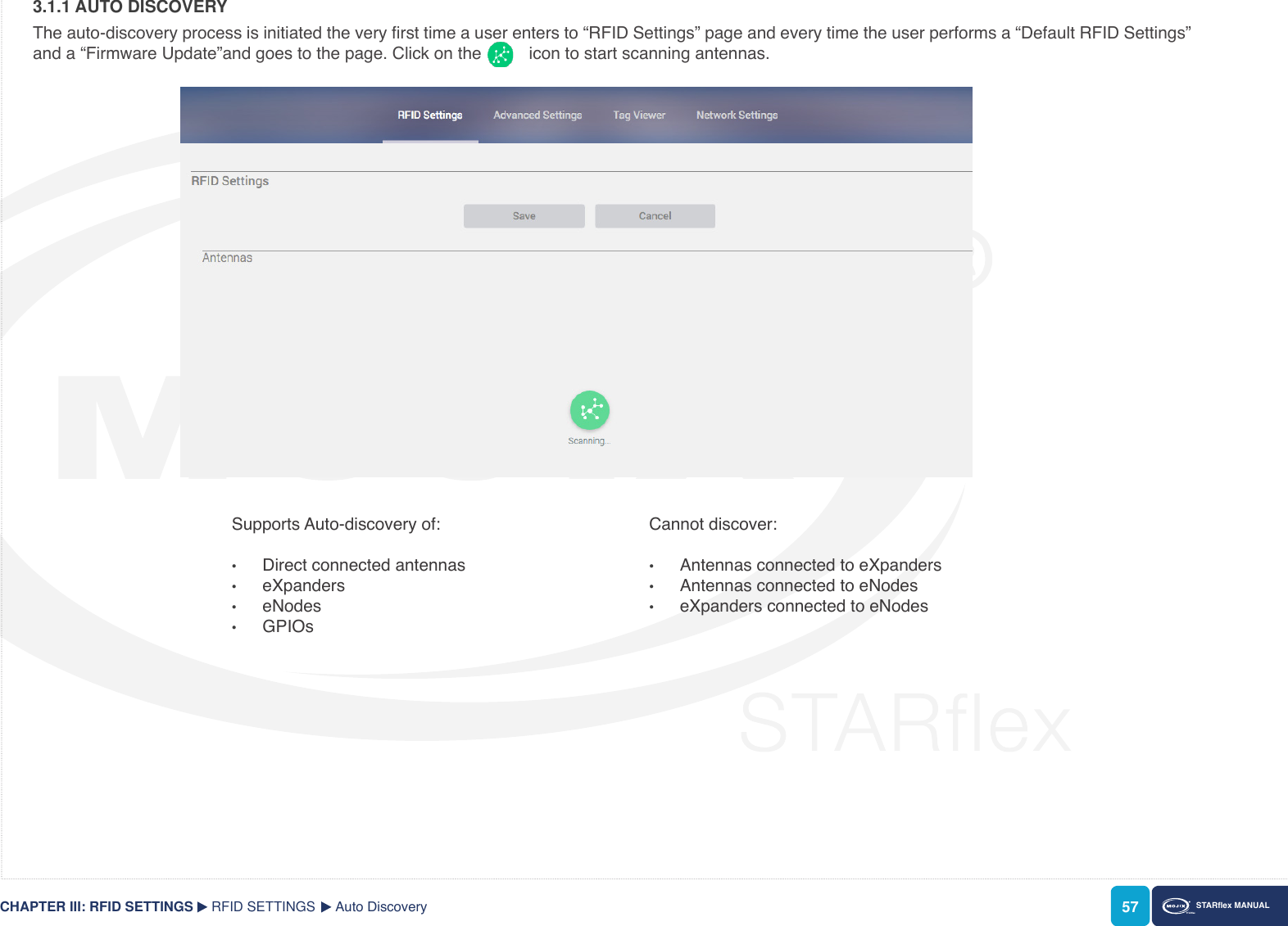 57 STARex MANUAL3.1.1 AUTO DISCOVERYThe auto-discovery process is initiated the very rst time a user enters to “RFID Settings” page and every time the user performs a “Default RFID Settings” and a “Firmware Update”and goes to the page. Click on the          icon to start scanning antennas. RFID SETTINGS Auto DiscoveryCHAPTER III: RFID SETTINGSSupports Auto-discovery of:•  Direct connected antennas•  eXpanders•  eNodes•  GPIOsCannot discover:•  Antennas connected to eXpanders•  Antennas connected to eNodes•  eXpanders connected to eNodes