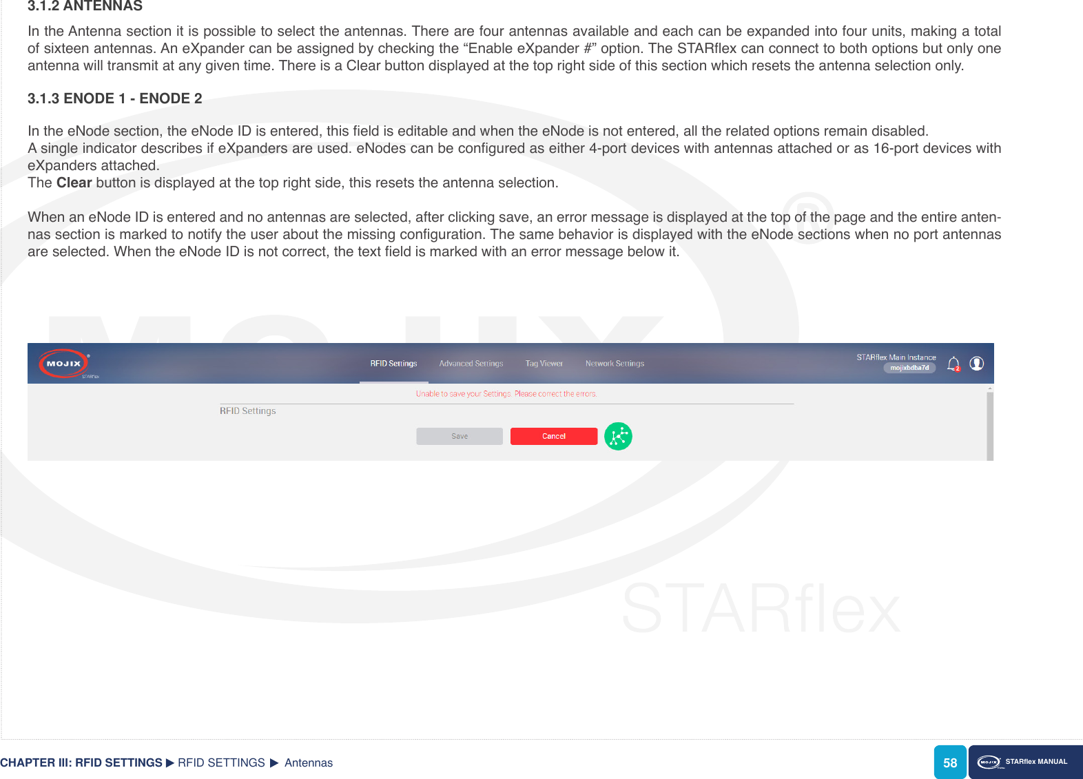 58 STARex MANUAL3.1.2 ANTENNASIn the Antenna section it is possible to select the antennas. There are four antennas available and each can be expanded into four units, making a total of sixteen antennas. An eXpander can be assigned by checking the “Enable eXpander #” option. The STARex can connect to both options but only one antenna will transmit at any given time. There is a Clear button displayed at the top right side of this section which resets the antenna selection only.RFID SETTINGS  AntennasCHAPTER III: RFID SETTINGS3.1.3 ENODE 1 - ENODE 2In the eNode section, the eNode ID is entered, this eld is editable and when the eNode is not entered, all the related options remain disabled.A single indicator describes if eXpanders are used. eNodes can be congured as either 4-port devices with antennas attached or as 16-port devices with eXpanders attached.  The Clear button is displayed at the top right side, this resets the antenna selection.When an eNode ID is entered and no antennas are selected, after clicking save, an error message is displayed at the top of the page and the entire anten-nas section is marked to notify the user about the missing conguration. The same behavior is displayed with the eNode sections when no port antennas are selected. When the eNode ID is not correct, the text eld is marked with an error message below it.